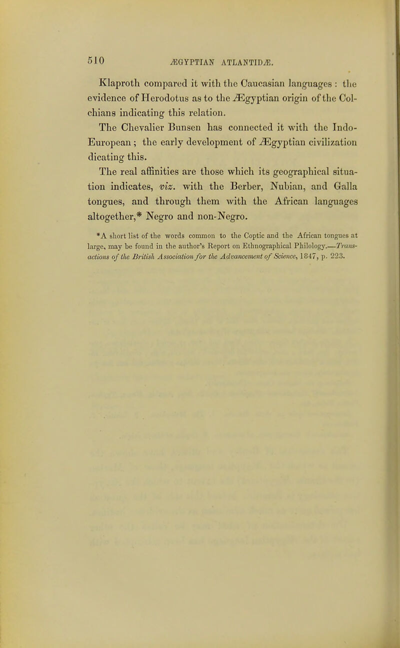 Klaproth compared it with the Caucasian languages : tlie evidence of Herodotus as to the Egyptian origin of the Ool- chiana indicating this relation. The Chevalier Bunsen has connected it with the Indo- European ; the early development of Egyptian civilization dicating this. The real affinities are those which its geographical situa- tion indicates, viz. with the Berber, Nubian, and Galla tongues, and through them with the African languages altogether,* Negro and non-Negro. *A sliort list of the words common to the Coptic and the African tongues at large, may be found in the author's Report on Ethnographical Philology.—Trans- actions of the British Associatio7i for tlie Advancement of Science, 1847, p. 223.