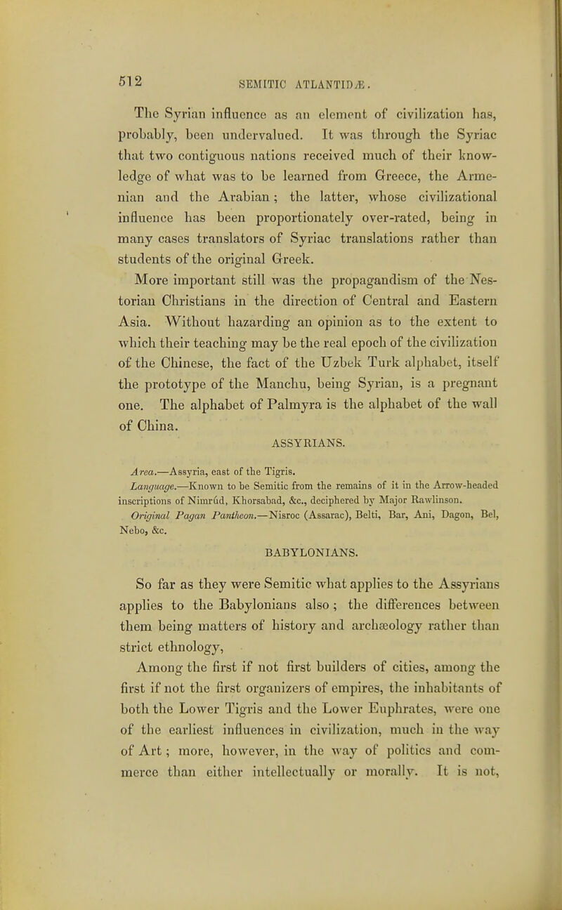 The Syrian influence as an element of civilization has, probably, been undervalued. It was through the Syriac that two contiguous nations received much of their know- ledge of what was to be learned from Greece, the Arme- nian and the Arabian; the latter, whose civilizational influence has been proportionately over-rated, being in many cases translators of Syriac translations rather than students of the original Greek. More important still was the propagandism of the Nes- toriau Christians in the direction of Central and Eastern Asia. Without hazarding an opinion as to the extent to which their teaching may be the real epoch of the civilization of the Chinese, the fact of the Uzbek Turk alphabet, itself the prototype of the Manchu, being Syrian, is a pregnant one. The alphabet of Palmyra is the alphabet of the wall of China. ASSYRIANS. Area.—Assyria, east of the Tigris. Language.—Known to be Semitic from the remains of it in the Arrow-headed inscriptions of Nimrud, Khorsabad, &c., deciphered by Major Rawlinson. Original Pagan Pantheon.—Nisroc (Assarac), Belti, Bar, Ani, Dagon, Bel, Nebo, &c. BABYLONIANS. So far as they were Semitic what applies to the Assyrians applies to the Babylonians also; the differences between them being matters of history and archaeology rather than strict ethnology. Among the first if not first builders of cities, among the first if not the first organizers of empires, the inhabitants of both the Lower Tigris and the Lower Euphrates, were one of the earliest influences in civilization, much in the way of Art; more, however, in the way of politics and com- merce than either intellectually or morally. It is not.