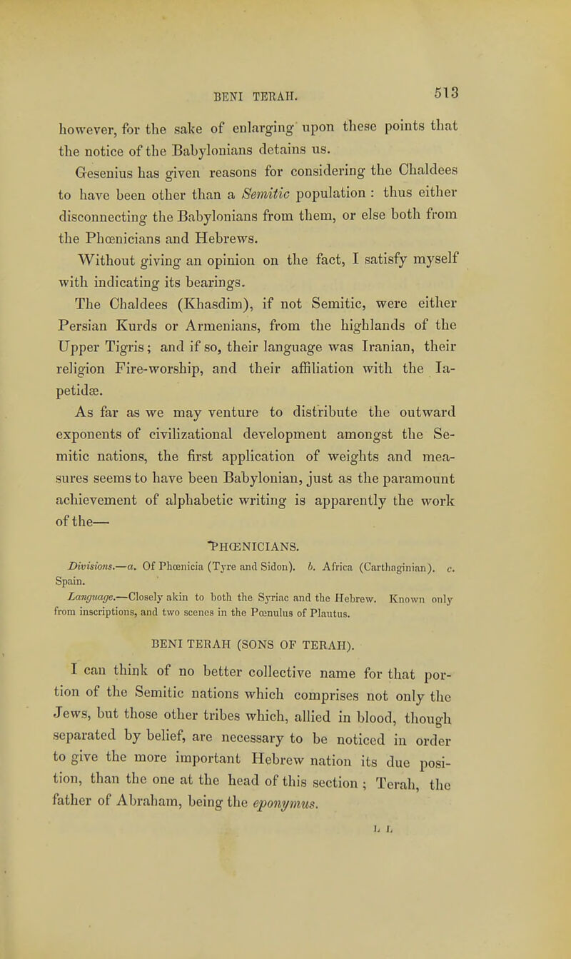 BENI TEBAII. however, for the sake of enlarging upon these points that the notice of the Babylonians detains us. Gesenius has given reasons for considering the Ohaldees to haA'-e been other than a Semitic population : thus either disconnecting the Babylonians from them, or else both from the Phosnicians and Hebrews. Without giving an opinion on the fact, I satisfy myself with indicating its bearings. The Chaldees (Khasdim), if not Semitic, were either Persian Kurds or Armenians, from the highlands of the Upper Tigris; and if so, their language was Iranian, their religion Fire-worship, and their affiliation with the la- petidse. As far as we may venture to distribute the outward exponents of civilizational development amongst the Se- mitic nations, the first application of weights and mea- sures seems to have been Babylonian, just as the paramount achievement of alphabetic writing is apparently the work of the— PHOENICIANS. Divisions.—a. Of Phoenicia (T3Te and Sidon). b. Africa (Carthaginian), c. Spain. Language.—Closely akin to both the Syriac and the Hebrew. Known only from inscriptions, and two scenes in the Pojnulus of Plaiitus. BENI TERAH (SONS OF TERAH). I can think of no better collective name for that por- tion of the Semitic nations which comprises not only the Jews, but those other tribes which, allied in blood, though separated by belief, are necessary to be noticed in order to give the more important Hebrew nation its due posi- tion, than the one at the head of this section ; Terah, the father of Abraham, being the eponymus.