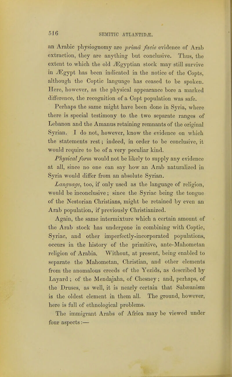 an Arabic physiognomy are prima facie evidence of Arab extraction, they are anything but conclusive. Thus, the extent to which the old ^Egyptian stock may still survive in ^Egypt has been indicated in the notice of the Copts, although the Coptic language has ceased to be spoken. Here, however, as the physical appearance bore a marked difference, the recognition of a Copt population was safe. Perhaps the same might have been done in Syria, where there is special testimony to the two separate ranges of Lebanon and the Amanus retaining remnants of the original Syrian. I do not, however, know the evidence on which the statements rest; indeed, in order to be conclusive, it would require to be of a very peculiar kind. Physical form would not be likely to supply any evidence at all, since no one can say how an Arab naturalized in Syria would differ from an absolute Syrian. Language, too, if only used as the language of religion, would be inconclusive; since the Syriac being the tongue of the Nestorian Christians, might be retained by even an Arab population, if previously Christianized. Again, the same intermixture which a certain amount of the Arab stock has undergone in combining with Coptic, Syriac, and other imperfectly-incorporated populations, occurs in the history of the primitive, ante-Mahometan religion of Arabia, Without, at present, being enabled to separate the Mahometan, Christian, and other elements from the anomalous creeds of the Yezids, as described by Layard ; of the Mendajaha, of Chesney; and, perhaps, of the Druses, as well, it is nearly certain that Saba;anism is the oldest element in them all. The ground, however, here is fiill of ethnological problems. The immigrant Arabs of Afi-ica may be viewed under four aspects:—