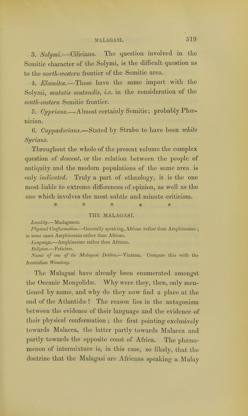 3. Solymi.—Ciliciaus. The question involved in the Semitic character of the Solymi, is the difficult question as to the north-tmstern frontier of the Semitic area, 4. Elamites.—These have the same import with the Solymi, mutatis mutandis, i.e. in the consideration of the south-eastern Semitic frontier. 5. Cyprians Almost certainly Semitic; probably Phoe- nician. 6. Oappadocians.—Stated by Strabo to have been wliite Syrians. Throughout the whole of the present volume the complex question of descent, or the relation between the people of antiquity and the modern populations of the same area is only indicated. Truly a part of ethnology, it is the one most liable to extreme differences of opinion, as well as the one which involves the most subtle and minute criticism. ***** THE MALAGASI. Locality.—Madagascar. Physical Conformation.—Generally speaking, African rather than Ampliinesian ; in some eases Amphinesian rather than African. Language.—Amphinesian rather than African. Religion.—Feticism. Name of one of llie Mulagusi Deities,—Vintana. Compare this with the Australian Wandong. The Malagasi have already been enumerated amongst the Oceanic Mongolida;. Why were they, then, only men- tioned by name, and why do they now find a place at the end of the Atlantidoe ? The reason lies in the antagonism between the evidence of their language and the evidence of their physical conformation ; the first pointing exclusively towards Malacca, the latter partly towards Malacca and partly towards the opposite coast of Africa. The phasno- menon of intermixture is, in this case, so likely, that the doctrine that the Malagasi are Africans speaking a Malay