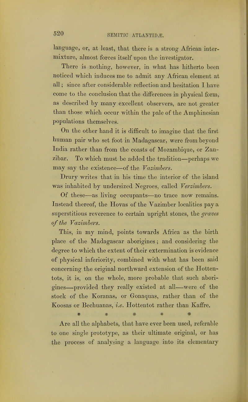 language, or, at least, that there is a strong African inter- mixture, almost forces itself upon the investigator. There is nothing, however, in what has hitherto been noticed which induces me to admit any African element at all; since after considerable reflection and hesitation I have come to the conclusion that the differences in physical form, as described by many excellent observers, are not greater than those which occur within the pale of the Amphinesian populations themselves. On the other hand it is difficult to imagine that the first human pair who set foot in Madagascar, were from beyond India rather than from the coasts of Mozambique, or Zan- zibar. To which must be added the tradition—perhaps we may say the existence—of the Vazimhers. Drury writes that in his time the interior of the island was inhabited by undersized Negroes, called Verzimhers. Of these—as living occupants—no trace now remains. Instead thereof, the Hovas of the Vazimber localities pay a superstitious reverence to certain upright stones, the graves of the Vazimhers. This, in my mind, points towards Africa as the birth place of the Madagascar aborigines; and considering the degree to which the extent of their extermination is evidence of physical inferiority, combined with what has been said concerninof the original northward extension of the Hotten- tots, it is, on the whole, more probable that such abori- gines—provided they really existed at all—were of the stock of the Koranas, or Gonaquas, rather than of the Koosas or Bechuanas, i.e. Hottentot rather than Kaffre. ***** Are all the alphabets, that have ever been used, referable to one single prototype, as their ultimate original, or has the process of analysing a language into its elementary