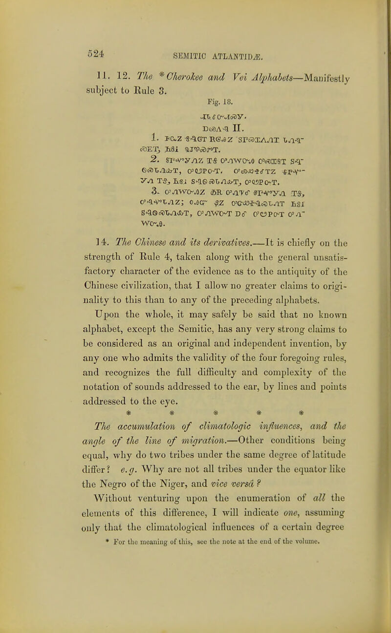 11. 12. The * Cherokee and Vei Alphabets—Manifestly subject to Rule 3. Fig. 18. DtSA-^ II. 1. Paz ^^q.GT RG«9z sro3iA/ix GmlXiJlUlrT, O^'tSPCKT. CcSJU^fTZ -fi-r-V yj\ T5> S'^ewjli^JlrT, CPMPOT. W0~w9. ] 4. The Chinese and its derivatives.—It is chiefly on the strength of Rule 4, taken along with the general unsatis- factory character of the evidence as to the antiquity of the Chinese civilization, that I allow no greater claims to origi- nality to this than to any of the preceding alphabets. Upon the whole, it may safely be said that no known aljjhabet, except the Semitic, has any very strong claims to be considered as an original and independent invention, by any one who admits the validity of the four foregoing rules, and recognizes the full difficulty and complexity of the notation of sounds addressed to the ear, by lines and points addressed to the eye. The accumulation of climatologic influences, and the angle of the line of migration.—Other conditions being equal, why do two tribes under the same degree of latitude differ ? e. g. Why are not all tribes under the equator like the Negro of the Niger, and vice versa ? Without venturing upon the enumeration of all the elements of this difference, I will indicate one, assuming only that the climatological influences of a certain degree * For tlio incauing of this, suo the iiotu at the end of the volume.