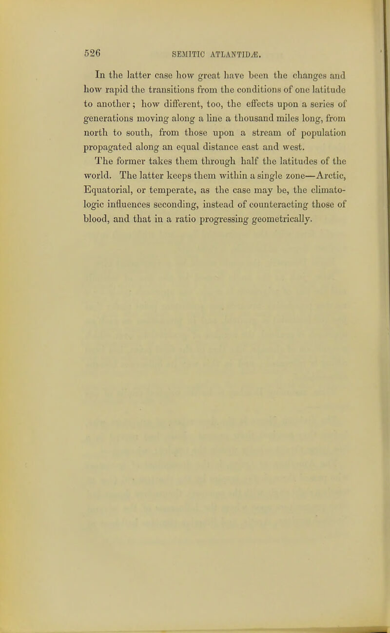 In the latter case how great liave been the changes and how rapid the transitions from the conditions of one latitude to another; how different, too, the effects upon a series of generations moving along a line a thousand miles long, from north to south, from those upon a stream of population propagated along an equal distance east and west. The former takes them through half the latitudes of the world. The latter keeps them within a single zone—Arctic, Equatorial, or temperate, as the case may be, the climato- logic influences seconding, instead of counteracting those of blood, and that in a ratio progressing geometrically.