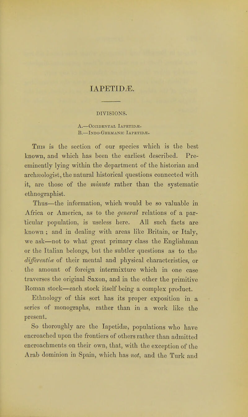 lAPETID^. DIVISIONS. A. —Occidental Iapetid^. B. —Indo-Gekmanic Iapetid^. This is the section of our species which is the best known, and which has been the earliest described. Pre- eminently lying within the department of the historian and archseologist, the natural historical questions connected with it, are those of the minute rather than the systematic ethnographist. Thus—the information, which would be so valuable in Africa or America, as to the general relations of a par- ticular population, is useless here. All such facts are known ; and in dealing with areas like Britain, or Italy, we ask—not to what great primary class the Englishman or the Italian belongs, but the subtler questions as to the differenticE of their mental and physical characteristics, or the amount of foreign intermixture which in one case traverses the original Saxon, and in the other the primitive Eoman stock—each stock itself being a complex product. Ethnology of this sort has its proper exposition in a series of monographs, rather than in a work like the present. So thoroughly are the lapetidse, populations who have encroached upon the frontiers of others rather than admitted encroachments on their own, that, with the exception of the Arab dominion in Spain, which has not^ and the Turk and