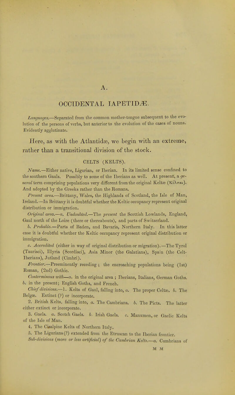 OCCIDENTAL lAPETID^E. Langjiages.—Separated from the common mother-tongue subsequent to the evo- lution of the persons of verbs, but anterior to the evolution of the cases of nouns. Evidently agglutinate. Here, as with the Atlantidse, we begin with an extreme, rather than a transitional division of the stock. CELTS (KELTS). Name.—Either native, Ligurian, or Iberian. In its limited sense confined to the southern Gfauls. Possiblj' to some of the Iberians as well. At present', a ge- neral term comprizing populations very different from the original KeltDS (KsXra;). And adopted by the Greeks rather than the Romans. Present area.—Brittany, Wales, the Highlands of Scotland, the Isle of Man, Ireland.—In Brittany it is doubtful whether the Keltic occupancy represent original distribution or immigration. Original area.—a. Undottbied.—The present the Scottish Lowlands, England, Gaul north of the Loire (there or thereabouts), and parts of Switzerland. b. Probable,—Parts of Baden, and Bavaria, Northern Italy. In this latter case it is doubtful whether the Keltic occupancy represent original distribution or immigration. c. Accredited (either in way of original distribution or migration).—The Tyrol (Taurisci), Illyria (Scordisci), Asia Minor (the Galatians), Spain (the Celt- Iberians), Jutland (Cimbri). Frontier.—Preeminently receding; the encroaching populations being (1st) Roman, (2nd) Gothic. Conterminous with—a. in the original area ; Iberians, Italians, German Goths. b. in the present; English Goths, and French. Cliief divisions.—\. Kelts of Gaul, falling into, a. The proper Celtaj. b. The Belgae. Extinct (?) or incorporate. 2. British Kelts, falling into, a. The Cambrians, b. The Picts. The latter cither extinct or incorporate. 3. Gaels, a. Scotch Gaels, b. Irish Gaels, c. Manxmen, or Gaelic Kelts of the Isle of Man. 4. The Cisalpine Kelts of Northern Italy. 5. The Ligurians(?) extended from the Etruscan to the Iberian frontier. Sub-divisions {more or less artificial) of (Jus Cambrian Kelts,~a. Cumbrians of M M