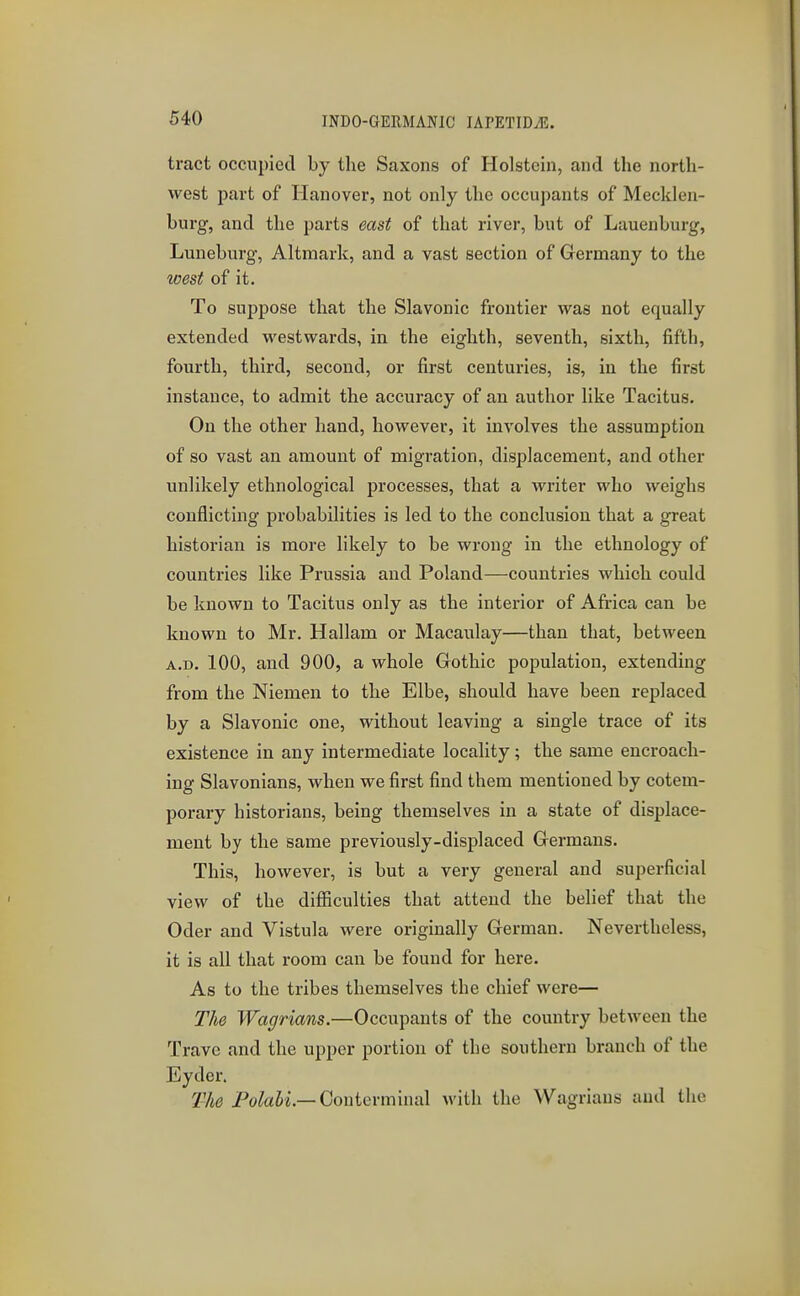 tract occupied by the Saxons of Holstein, and the north- west part of Hanover, not only the occupants of Mecklen- burg, and the parts east of that river, but of Lauenburg, Luneburg, Altmark, and a vast section of Germany to the west of it. To suppose that the Slavonic frontier was not equally extended westwards, in the eighth, seventh, sixth, fifth, fourth, third, second, or first centuries, is, in the first instance, to admit the accuracy of an author like Tacitus. On the other hand, however, it involves the assumption of so vast an amount of migration, displacement, and other unlikely ethnological processes, that a writer who weighs conflicting probabilities is led to the conclusion that a great historian is more likely to be wrong in the ethnology of countries like Prussia and Poland—countries which could be known to Tacitus only as the interior of Africa can be known to Mr. Hallam or Macaulay—than that, between A.D. 100, and 900, a whole Gothic population, extending from the Niemen to the Elbe, should have been replaced by a Slavonic one, without leaving a single trace of its existence in any intermediate locahty; the same encroach- ing Slavonians, when we first find them mentioned by cotem- porary historians, being themselves in a state of displace- ment by the same previously-displaced Germans. This, however, is but a very general and superficial view of the difficulties that attend the belief that the Oder and Vistula were originally German. Nevertheless, it is all that room can be found for here. As to the tribes themselves the chief were— The Wagrians.—Occupants of the country between the Travc and the upper portion of the southern branch of the Eyder. The Po^aii.—Conterminal with the Wagrians and the