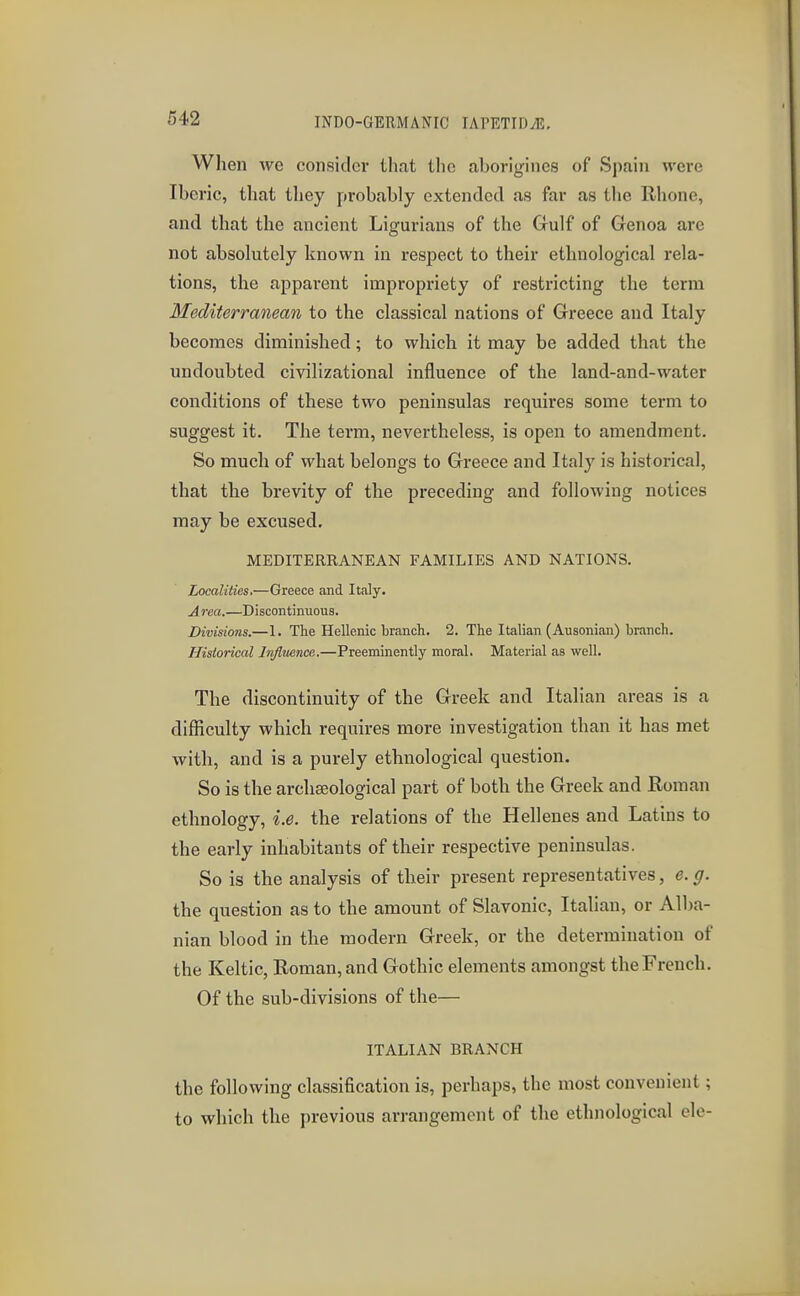 When we consider that the aborigines of Spain were Iberic, that they probably extended as far as the Rhone, and that the ancient Ligurians of the Gulf of Genoa are not absolutely known in respect to their ethnological rela- tions, the apparent impropriety of restricting the term Mediterranean to the classical nations of Greece and Italy becomes diminished; to which it may be added that the undoubted civilizational influence of the land-and-water conditions of these two peninsulas requires some term to suggest it. The term, nevertheless, is open to amendment. So much of what belongs to Greece and Italy is historical, that the brevity of the preceding and following notices may be excused. MEDITERRANEAN FAMILIES AND NATIONS. Localities,—Greece and Italy. Area.—Discontinuous. Divisions.—I. The Hellenic branch. 2. The Italian (Ausonian) branch. Historical Influence.—Preeminently moral. Material as well. The discontinuity of the Greek and Italian areas is a difficulty which requires more investigation than it has met with, and is a purely ethnological question. So is the archaeological part of both the Greek and Roman ethnology, i.e. the relations of the Hellenes and Latins to the early inhabitants of their respective peninsulas. So is the analysis of their present representatives, e. g. the question as to the amount of Slavonic, Italian, or Alba- nian blood in the modern Greek, or the determination of the Keltic, Roman, and Gothic elements amongst the French. Of the sub-divisions of the— ITALIAN BRANCH the following classification is, perhaps, the most convenient; to which the previous arrangement of the ethnological ele-