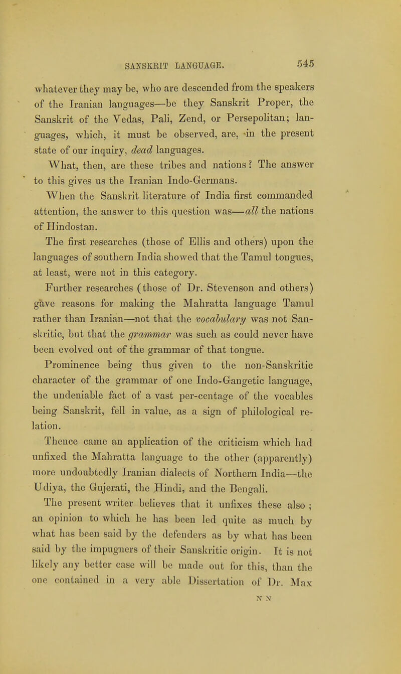 SANSKRIT LANGUAGE. 546 whatever they may be, who are descended from the speakers of the Iranian languages—be they Sanskrit Proper, the Sanskrit of the Vedas, PaH, Zend, or PersepoHtan; lan- guages, which, it must be observed, are, -in the present state of our inquiry, dead languages. What, then, are these tribes and nations ? The answer to this gives us the Iranian Indo-Germans. When the Sanskrit literature of India first commanded attention, the answer to this question was—all the nations of Hindostan. The first researches (those of Ellis and others) upon the languages of southern India showed that the Tamul tongues, at least, were not in this category. Further researches (those of Dr. Stevenson and others) gave reasons for making the Mahratta language Tamul rather than Iranian—not that the vocabulary was not San- skritic, but that the grammar was such as could never have been evolved out of the grammar of that tongue. Prominence being thus given to the non-Sanskritic character of the grammar of one Indo-Gangetic language, the undeniable fact of a vast 23er-centage of the vocables being Sanskrit, fell in value, as a sign of philological re- lation. Thence came an application of the criticism which had unfixed the Mahratta language to the other (apparently) more undoubtedly Iranian dialects of Northern India—the Udiya, the Gujerati, the Hindi, and the Bengali. The present writer believes that it unfixes these also ; an opinion to which he has been led quite as much by what has been said by the defenders as by what has been said by the impugners of their Sanskritic origin. It is not likely any better case will be made out for this, than the one contained in a very able Dissertation of Dr. Max N N