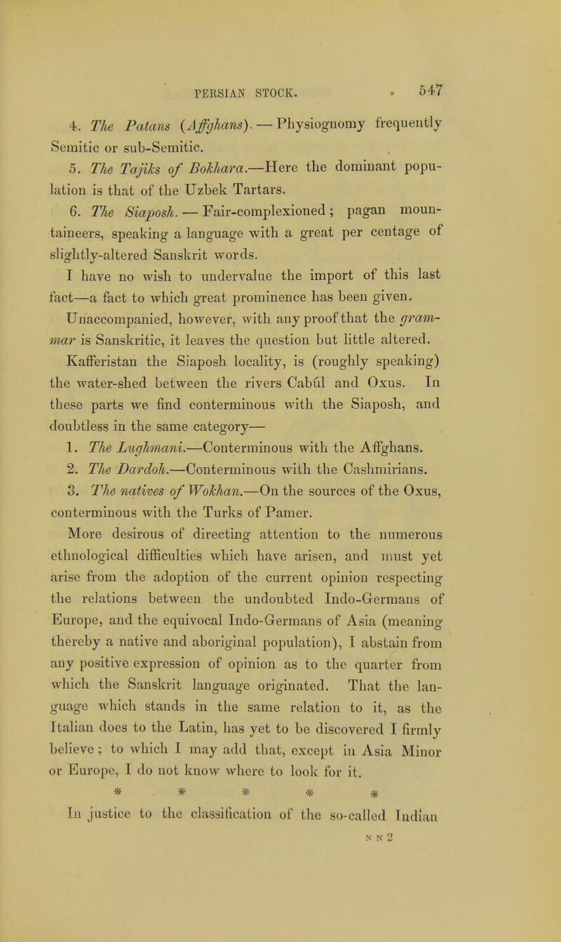 PERSIAN STOCK. 4. The Paians (AfgJians).— Fhysiognomy frequently Semitic or sub-Semitic. 5. The Tajiks of Bokhara—Here the dominant popu- lation is that of the Uzbek Tartars. 6. The Siaposh. — Fair-complexioned ; pagan moun- taineers, speaking a language with a great per centage of slightly-altered Sanskrit words. I have no wish to undervalue the import of this last fact—a fact to which great prominence.has been given. Unaccompanied, however, with any proof that the gram- mar is Sanskritic, it leaves the question but little altered. KafFeristan the Siaposh locality, is (roughly speaking) the water-shed between the rivers Oabul and Oxus. In these parts we find conterminous with the Siaposh, and doubtless in the same category— 1. The Lughmani.—Conterminous with the Affghans. 2. The Dardoh.—Conterminous with the Cashmirians. 3. The natives of Wokhan.—On the sources of the Oxus, conterminous with the Turks of Pamer. More desirous of directing attention to the numerous ethnological difficulties which have arisen, and must yet arise firom the adoption of the current opinion respecting the relations between the undoubted Indo-Germans of Europe, and the equivocal Indo-Germans of Asia (meaning thereby a native and aboriginal population), I abstain from any positive expression of opinion as to the quarter from which the Sanskrit language originated. That the lan- guage which stands in the same relation to it, as the Italian does to the Latin, has yet to be discovered I firmly believe; to which I may add that, except in Asia Minor or Europe, I do not know where to look for it. ***** In justice to the classification of the so-called Indian N N 2