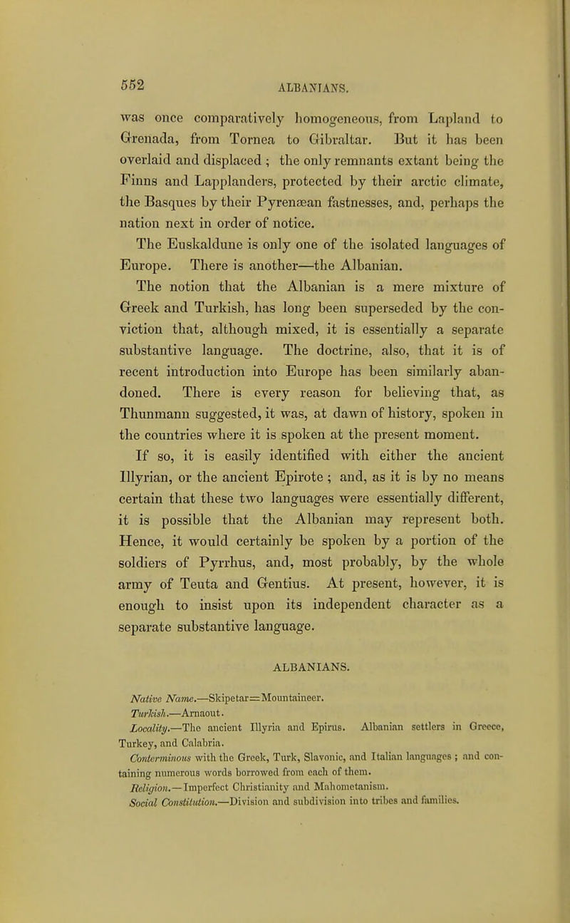 ALBANIANS, was once comparatively homogeneous, from Lapland to Grenada, from Tornea to Gibraltar. But it has been overlaid and displaced ; the only remnants extant being the Finns and Lapplanders, protected by their arctic climate, the Basques by their Pyrenaean fastnesses, and, perhaps the nation next in order of notice. The Euskaldune is only one of the isolated languages of Europe. There is another—the Albanian. The notion that the Albanian is a mere mixture of Greek and Turkish, has long been superseded by the con- viction that, although mixed, it is essentially a separate substantive language. The doctrine, also, that it is of recent introduction into Europe has been similarly aban- doned. There is every reason for believing that, as Thunmann suggested, it was, at dawn of history, spoken in the countries where it is spoken at the present moment. If so, it is easily identified with either the ancient lllyrian, or the ancient Epirote ; and, as it is by no means certain that these two languages were essentially different, it is possible that the Albanian may represent both. Hence, it would certainly be spoken by a portion of the soldiers of Pyrrhus, and, most probably, by the whole army of Teuta and Gentius. At present, however, it is enough to insist upon its independent character as a separate substantive language. ALBANIANS. Native Name.—Skipetar= Mountaineer. Turldsh.—Amaout. Locality.—The ancient lUyria and Epirus. Albanian settlers in Greece, Turkey, and Calabria. Contcrminoics with tile Greek, Turk, Slavonic, and Italian languages ; and con- taining numerous words borrowed from each of them. Religion.—Imperfect Christianity and Mahomctanism. Social Constitution.—Division and subdivision into tribes and families.