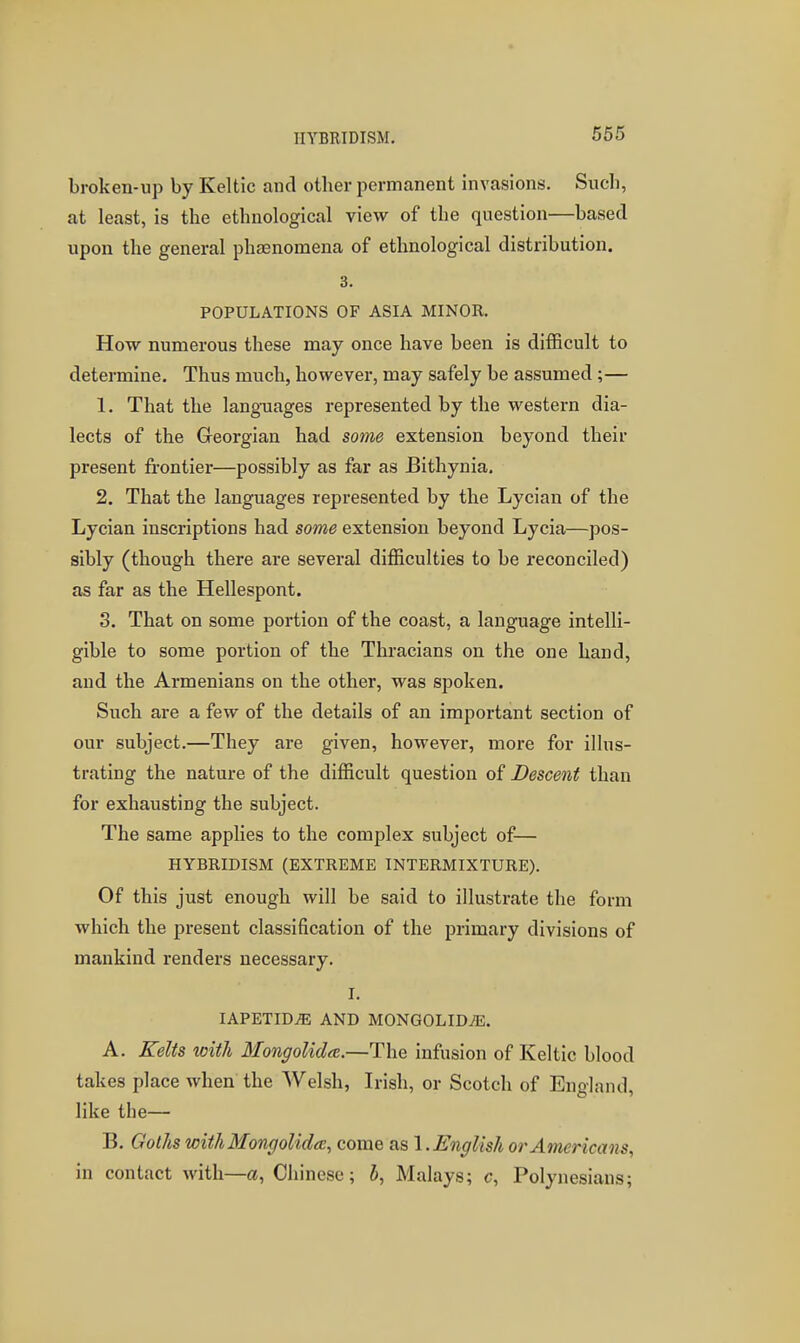 broken-up by Keltic and other permanent invasions. Such, at least, is the ethnological view of the question—based upon the general phaenomena of ethnological distribution. 3. POPULATIONS OF ASIA MINOR. How numerous these may once have been is difficult to determine. Thus much, however, may safely be assumed ;— 1. That the langTiages represented by the western dia- lects of the Georgian had some extension beyond their present frontier—possibly as far as Bithynia, 2. That the languages represented by the Lycian of the Lycian inscriptions had some extension beyond Lycia—pos- sibly (though there are several difficulties to be reconciled) as far as the Hellespont. 3. That on some portion of the coast, a language intelli- gible to some portion of the Thracians on the one hand, and the Armenians on the other, was spoken. Such are a few of the details of an important section of our subject.—They are given, however, more for illus- trating the nature of the difficult question of Descent than for exhausting the subject. The same applies to the complex subject of— HYBRIDISM (EXTREME INTERMIXTURE). Of this just enough will be said to illustrate the form which the present classification of the primary divisions of mankind renders necessary. I. lAPETID^ AND MONGOLID^E. A. Kelts with Mongolidee.—The infusion of Keltic blood takes place when the Welsh, Irish, or Scotch of England, like the— B. Goths with Mongolidcc, come I. English or Americans, in contact with—a, Chinese; i, Malays; c, Polynesians;