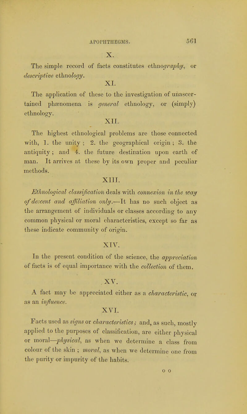 X. The simple record of facts constitutes ctliiio^/m^/iy, or descriptive ethno^o^y. XL The application of these to the investigation of unascer- tained phsenomena is general ethnology, or (simply) ethnology. XII. The highest ethnological problems are those connected with, 1. the unity; 2. the geographical origin; 3. the antiquity; and 4. the future destination upon earth of man. It arrives at these by its own proper and peculiar methods. XIII. Ethnological classification deals with connexion in the way of descent and affiliation only.—It has no such object as the arrangement of individuals or classes according to any common physical or moral characteristics, except so far as these indicate community of origin. XIV. In the present condition of the science, the appreciation of facts is of equal importance with the collection of them. XV. A fact may be appreciated either as a characteristic, or as an influence. XVI. Facts used as signs or characteristics; and, as such, mostly applied to the purposes of classification, are either physical or moral—physical, as when we determine a class from colour of the skin ; moral, as when we determine one from the purity or impurity of the habits. o o