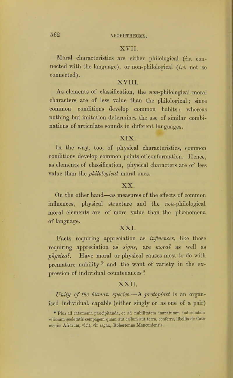 XVII. Moral characteristics are either philological (i.e. con- nected with the language), or non-philological (i.e. not so connected). XVIII. As elements of classification, the wow-philological moral characters are of less value than the philological; since common conditions develop common habits; whereas nothing but imitation determines the use of similar combi- nations of articulate sounds in different languages. XIX. In the way, too, of physical characteristics, common conditions develop common points of conformation. Hence, as elements of classification, physical characters are of less value than the philological moral ones. XX. On the other hand—as measures of the effects of common influences, physical structure and the Mo«-philological moral elements are of more value than the phsenomena of language. XXI. Facts requiring appreciation as infiuences, like those requiring appreciation as signs, are moral as well as physical. Have moral or physical causes most to do with premature nubility and the want of variety in the ex- pression of individual countenances ? XXII. Unity of the human species.—A protoplast is an organ- ised individual, capable (either singly or as one of a pair) • Plus ad catamenia pra;cipitanda, et ad nubilitatem immaturam inducendam vitiosam societatis compagem quam aut caelum aut terra, confcrre, libellis de Cata- meniis Afrarum, vicit, vir sagax, Robertonus Mancuiiiensis.