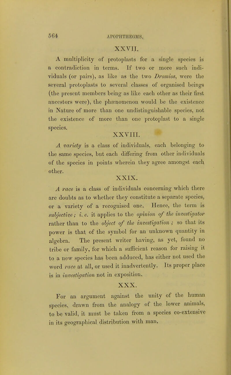 XXVII. A multiplicity of protoplasts for a single species is a contradiction in terms. If two or more such indi- viduals (or pairs), as like as the two Dromios, were the several protoplasts to several classes of organised beings (the present members being as like each other as their first ancestors were), the phsenomenon would be the existence in Nature of more than one undistinguishable species, not the existence of more than one protoplast to a single species. XXVIII. A variety is a class of individuals, each belonging to the same species, but each differing from other individuals of the species in points wherein they agree amongst each other. XXIX. A race is a class of individuals concerning which there are doubts as to whether they constitute a separate species, or a variety of a recognised one. Hence, the term is suhjective; i. e. it applies to the opinion of the investigator rather than to the olject of the investigation ; so that its power is that of the symbol for an unknown quantity in algebra. The present writer having, as yet, found no tribe or family, for which a sufficient reason for raising it to a new species has been adduced, has either not used the word race at all, or used it inadvertently. Its proper place is in investigation not in exposition. XXX. For an argument against the unity of the human species, drawn from the analogy of the lower animals, to be valid, it must be taken from a species co-extensive in its geographical distribution with man.