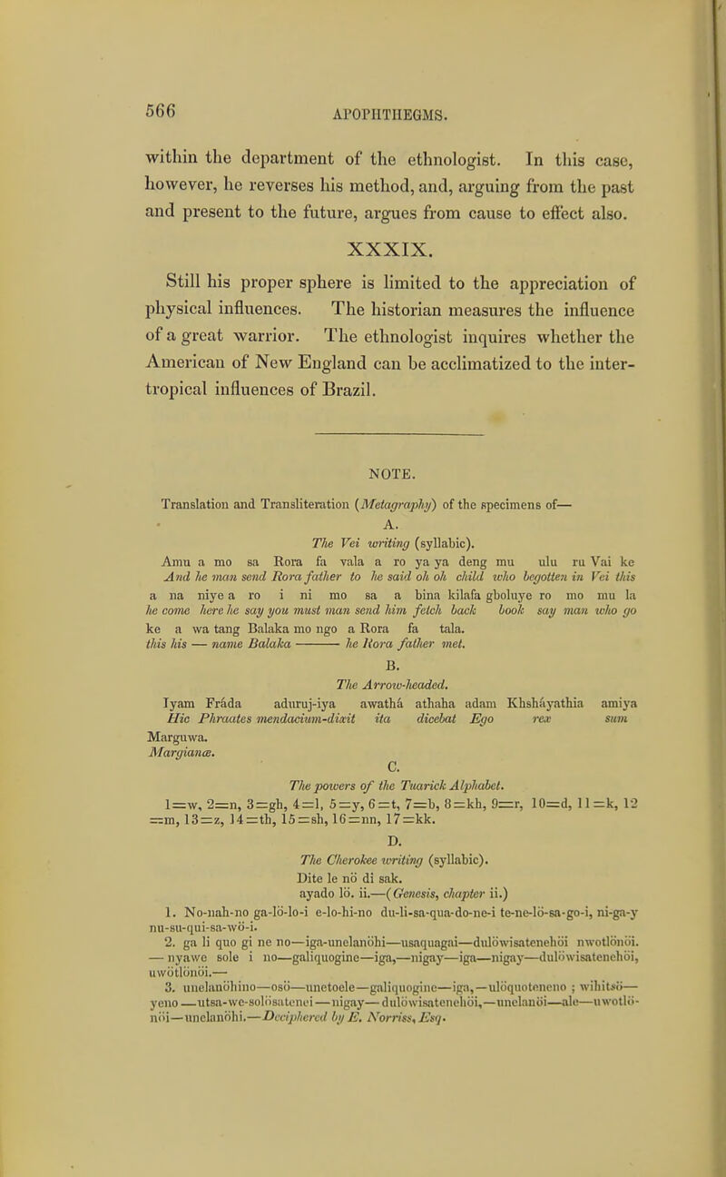 within the department of the ethnologist. In this case, however, he reverses his method, and, arguing from the past and present to the future, argues from cause to effect also. XXXIX. Still his proper sphere is limited to the appreciation of physical influences. The historian measures the influence of a great warrior. The ethnologist inquires whether the American of New England can be acclimatized to the inter- tropical influences of Brazil. NOTE. Translation and Transliteration {MetagraphJ) of the specimens of— A. TJie Vei writing (syllabic). Amu a mo sa Eora fa vala a ro ya ya deng mu ulu ru Vai ke A7ul he inan send liora father to lie said oh oh child zcho begotten in Vci this a na niye a ro i ni mo sa a bina kilafa gboluye ro mo mu la he come here he say you must man send him fetch hack book say man wlio go ke a wa tang Balaka mo ngo a Rora fa tala. this his — name Balaka Im Rora fatlier met. B. The Arrow-Jwaded. lyam Frdda admuj-iya awath^ athaha adam Khshayathia amiya Plic Phraates inendadum-diait ita dicebat Ego rea: smn Marguwa. Margianis. C. The poiuers of the Tuarick Alphabet. l=w, 2=n, 3=gh, 4=1, 5=:y, 6=t, 7=b, 8=kh, 9=r, 10=d, ll=k, 12 =m, 13=z, Uzrth, 15=sh, 16=:nn, 17=kk. D. The Cherokee imting (syllabic). Dite le no di sak. ayado lei. ii.—(Genesis, chapter ii.) 1. No-uah-no ga-I6-lo-i e-lo-hi-no du-li-sa-qua-do-ne-i te-ne-lo-sa-go-i, ni-ga-y nu-su-qui-sa-wo-i. 2. ga li quo gi ne no—iga-unelanohi—usaquagai—diilowisatenehoi nwotlonoi. — nyawc sole i no—galiquogine—iga,—nigay—iga—nigay—dulowisatenehoi, uwijtloniii.— 3. uuelanohino—osii—unctoele—galiquogine—iga,—uloquotencuo ; wiliits<)— yeno —utsa-wc-soliisatonfi—nigay— duliiwisatenelioi,—unelanoi—ale—nwotlo- noi—unelanohi.—Dcdpheixd by E, iVorriss, Esq.