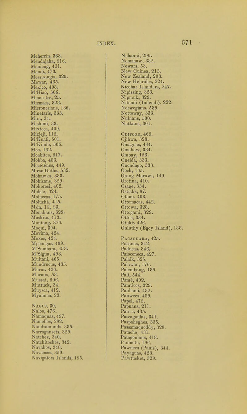 Meherrin, 333. Mendajaha, 516. Menieng, 431. Mendi, 473. Messisaugis, 329. Mewar, 465. JNIexico, 408. M'Hiao, 506. Miaou-tse, 25. Micauics, 328. Micronesians, 186. Minetaris, 333. Mii-a, 34. Mishimi, 33. Mixteca, 409. Mizjeji, 115. M'Kuafi, 501. M'Kindo, 606. Moa, 162. Moabites, 517. Mobba, 483. Mocetenes, 449. Mceso-Goths, 532. Mohawks, 333. Mohicans, 329. Mokorosi, 402. Molele, 324. Moluccas, 175. Moluche, 415. Mon, 15, 23. Monakans, 329. Moskito, 413. Montaug, 326. IMoqui, 394. Movima, 424. Moxos, 424. Mpoongas, 489. M'Sambara, 493. M'Sigua, 493. Multani, 465. Mundracus, 435. Murus, 436. Murmis, 53. Mussai, 506. Muttuck, 34. Muysca, 412. Myamma, 23. Nag us, 30. Naloo, 476. Namaquas, 497. NamoUos, 292. Nandsanuinds, 335. Narrngansets, 329. Natchez, 340. Natchitoches, 342. Navahos, 348. Navaosos, 350. Navigators Islands, 1!)5. Nehanni, 299. Nemshuw, 382. Newars, 53. New Guinea, 213. New Zealand, 203. New Hebrides, 224. Nicobar Islanders, 247. NipissLng, 328. Nipmuk, 329. Nitendi (Indendi), 222. Norwegians, 535. Nottoway, 333. Nubians, 500. Nutkans, 301. Odipoor, 465. Ojibwa, 328. Omaguas, 444. Omahaw, 334. Ombay, 158. Oneida, 333. Onondago, 333. Ooch, 465. Orang Maruwi, 140. Orotina, 410. Osage, 334. Ostiaks, 97. Otomi, 403. Ottomacas, 442. Ottowa, 328. Ottogami, 329, Ottos, 334. Otulce, 426. Ouluthy (Egoy Island), 188 Pacaguara, 425. Pacanas, 342. Paducas, 346. Paioconeca, 427. Palaik, 325. Palawan, 176. Palembang, 139, Pali, 544. Pam6, 402. Pamticos, 329. Panhami, 432. Panwces, 489. Papel, 475. Papuans, 211. Pareci, 435. Pascagoulas, 341. Paspaheghes, 335. Passamaquoddy, 328. Pataclio, 431, Patagonians, 418. Paumotu, 196. Pawnees (Paiiis), 344. Payaguas, 428. Pawtucket, 329.