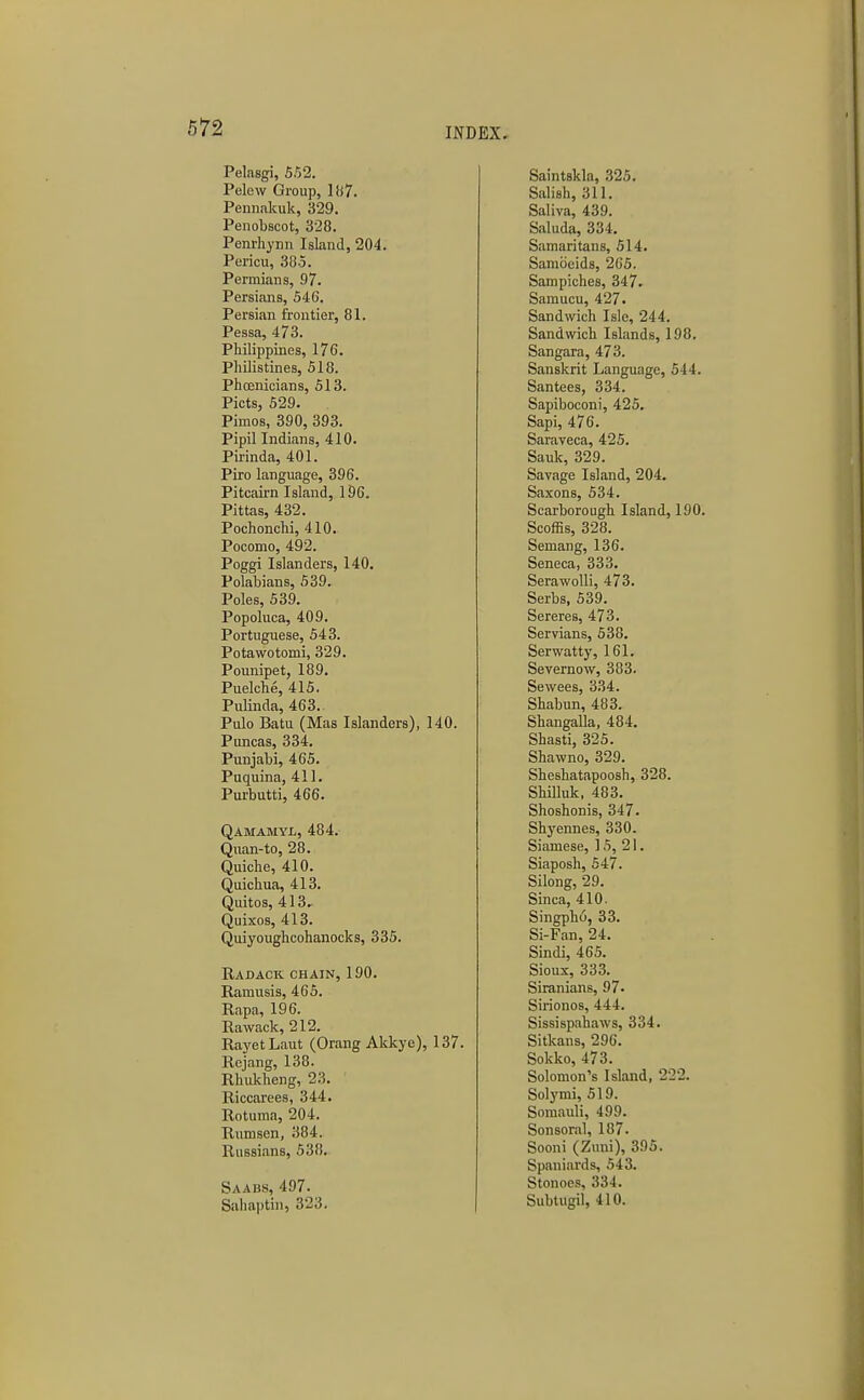 Pelasgi, 652. Pelow Group, 187. Pennakiik, 329. Penobscot, 328. Penrhynn Island, 204. Pericu, 385. Permians, 97. Persians, 546. Persian frontier, 81. Pessa, 473. Philippines, 176. Philistines, 518. Phoenicians, 513. Picts, 529. Pimos, 390, 393. Pipil Indians, 410. Pirinda, 401. Piro language, 396. Pitcairn Island, 196. Pittas, 432. Pochonchi, 410. Pocomo, 492. Poggi Islanders, 140. Polabians, 539. Poles, 639. Popoluca, 409. Portuguese, 543. Potawotomi, 329. Pounipet, 189. Puelche, 415. Pulinda, 463. Pulo Batu (Mas Islanders), 140. Puncas, 334. Punjabi, 465. Puquina, 411. Purbutti, 466. Qamamyl, 484. Quan-to, 28. Quiche, 410. Quichua, 413. Quitos, 413. Quixos, 413. Quiyoughcohanocks, 335. Radack chain, 190. Ramusis, 465. Rapa, 196. Rawack, 212. RayetLaut (Orang Akkye), 137. Rejang, 138. Rhukheng, 23. Riccarees, 344. Rotuma, 204. Rnmsen, 384. Russians, 538. Saabs, 497. Sahaptin, 323. Saintskla, 325. Salish, 311. Saliva, 439. Saluda, 334. Samaritans, 514. Sambeids, 205. Sampiches, 347. Samucu, 427. Sandwich Isle, 244. Sandwich Islands, 198. Sangara, 473. Sanskrit Language, 544. San tees, 334. Sapiboconi, 425. Sapi, 476. Saraveca, 425. Sauk, 329. Savage Island, 204. Saxons, 534. Scarborough Island, 190. Scoffis, 328. Semang, 136. Seneca, 333. Serawolli, 473. Serbs, 539. Sereres, 473. Servians, 638. Serwatty, 161. Severnow, 383. Sewees, 334. Shabun, 483. Shangalla, 484. Shasti, 325. Shawno, 329. Sheshatapoosh, 328. ShiUuk, 483. Shoshonis, 347. Shyennes, 330. Siamese, 16, 21. Siaposh, 647. Silong, 29. Sinca, 410. Singpho, 33. Si-Fan, 24. Sindi, 465. Sioux, 333. Siranians, 97- Siiionos, 444. Sissispahaws, 334. Sitkans, 296. Sokko, 473. Solomon's Island, 222. Sol3'mi, 519. Somauli, 499. Sonsoral, 187. Sooni (Zuni), 395. Spaniards, 543. Stonoes, 334. Subtugil, 410.