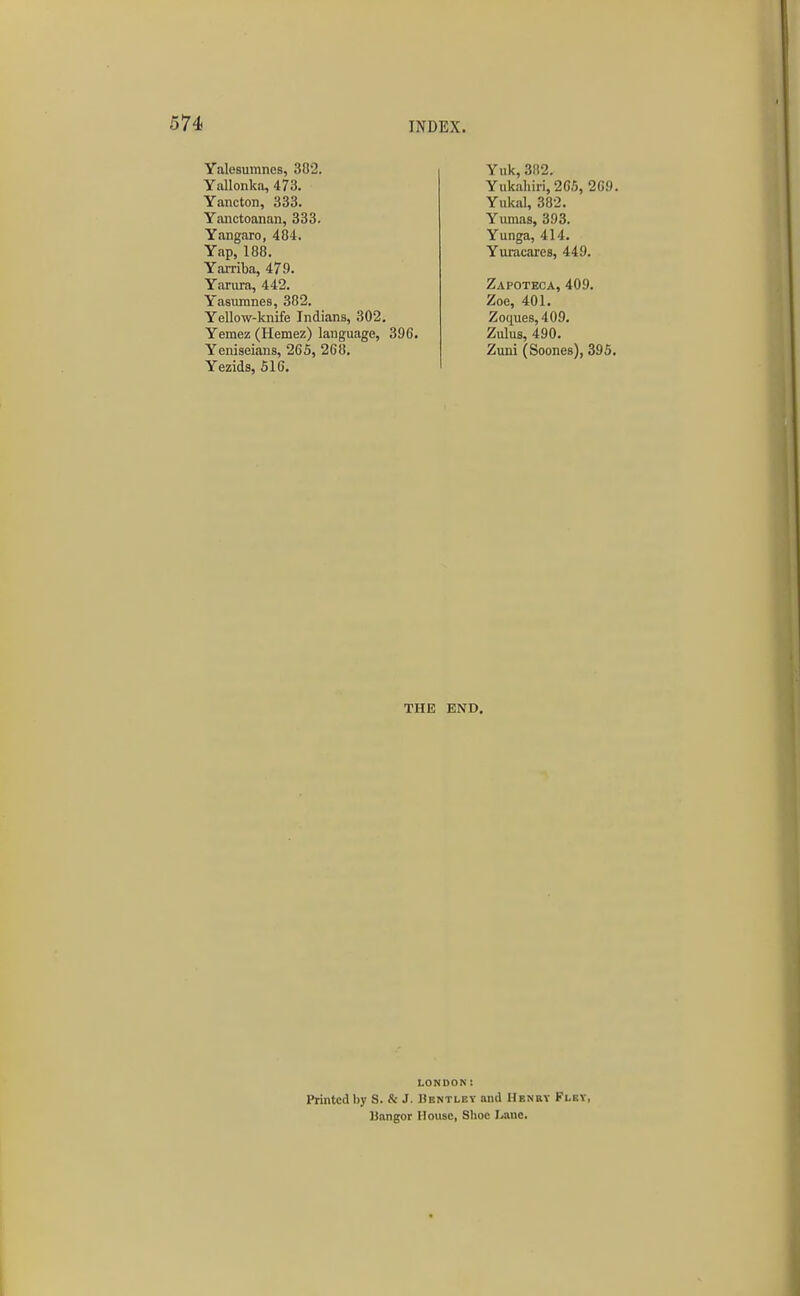 Yalesumnes, 302. Yullonka, 473. Yancton, 333. Yanctoanan, 333. Yangaro, 484. Yap, 188. Yarriba, 479. Yarura, 442. Yasumnes, 382. Yellow-knife Indians, 302. Yemez (Hemez) language, 396. Yeniseians, 265, 268. Yezids, 516. Yuk, 382. Yukahiri, 2C5, 269. Yukal, 382. Yumas, 393. Yunga, 414. Yuracares, 449. Zapoteca, 409. Zoe, 401. Zociues,409. Zulus, 490. Zuni (Soones), 395. THE END. LONDON! Printed by S. & J. Bentley and Henry Flkv, Unngor House, Shoe Lane.