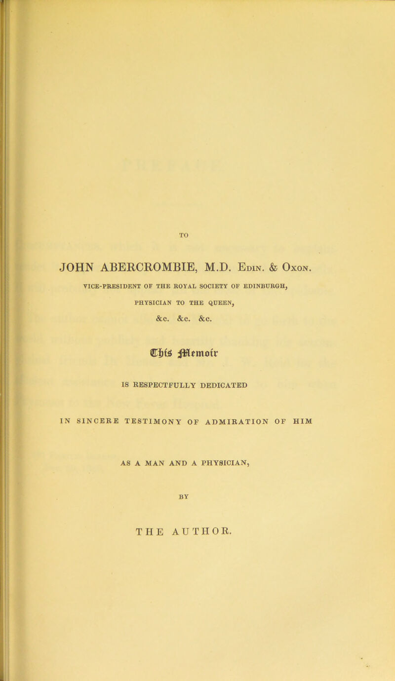 TO JOHN ABERCROMBIE, M.D. Edin. & Oxon. VICE-PRESIDENT OF THE ROYAL SOCIETY OF EDINBURGH^ PHYSICIAN TO THE QUEEN, &c. &c. &c. iMemoir IS RESPECTFULLY DEDICATED IN SINCERE TESTIMONY OP ADMIRATION OF HIM AS A MAN AND A PHYSICIAN, BY THE AUTHOR.