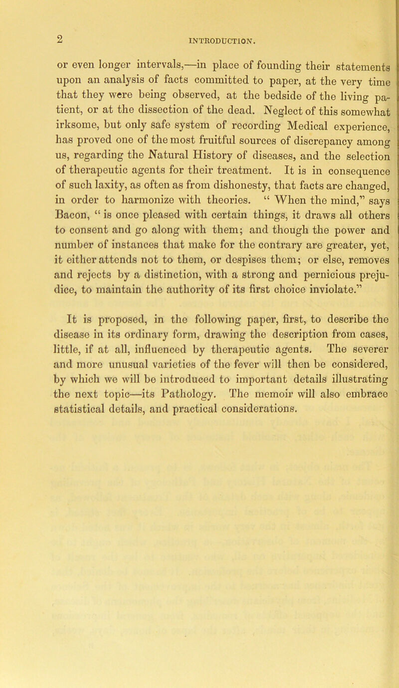 or even longer intervals,—in place of founding their statements upon an analysis of facts committed to paper, at the very time that they were being observed, at the bedside of the living pa- tient, or at the dissection of the dead. Neglect of this somewhat irksome, but only safe system of recording Medical experience, has proved one of the most fruitful sources of discrepancy among us, regarding the Natural History of diseases, and the selection of therapeutic agents for their treatment. It is in consequence of such laxity, as often as from dishonesty, that facts are changed, in order to harmonize with theories. “ When the mind,” says Bacon, “ is once pleased with certain things, it draws all others to consent and go along with them; and though the power and number of instances that make for the contrary are greater, yet, it either attends not to them, or despises them; or else, removes and rejects by a distinction, with a strong and pernicious preju- dice, to maintain the authority of its first choice inviolate.” It is proposed, in the following paper, first, to describe the disease in its ordinary form, drawing the description from cases, i little, if at all, influenced by therapeutic agents. The severer I and more unusual varieties of the fever will then be considered, i by which we will be introduced to important details illustrating the next topic—its Pathology. The memoir will also embrace statistical details, and practical considerations.