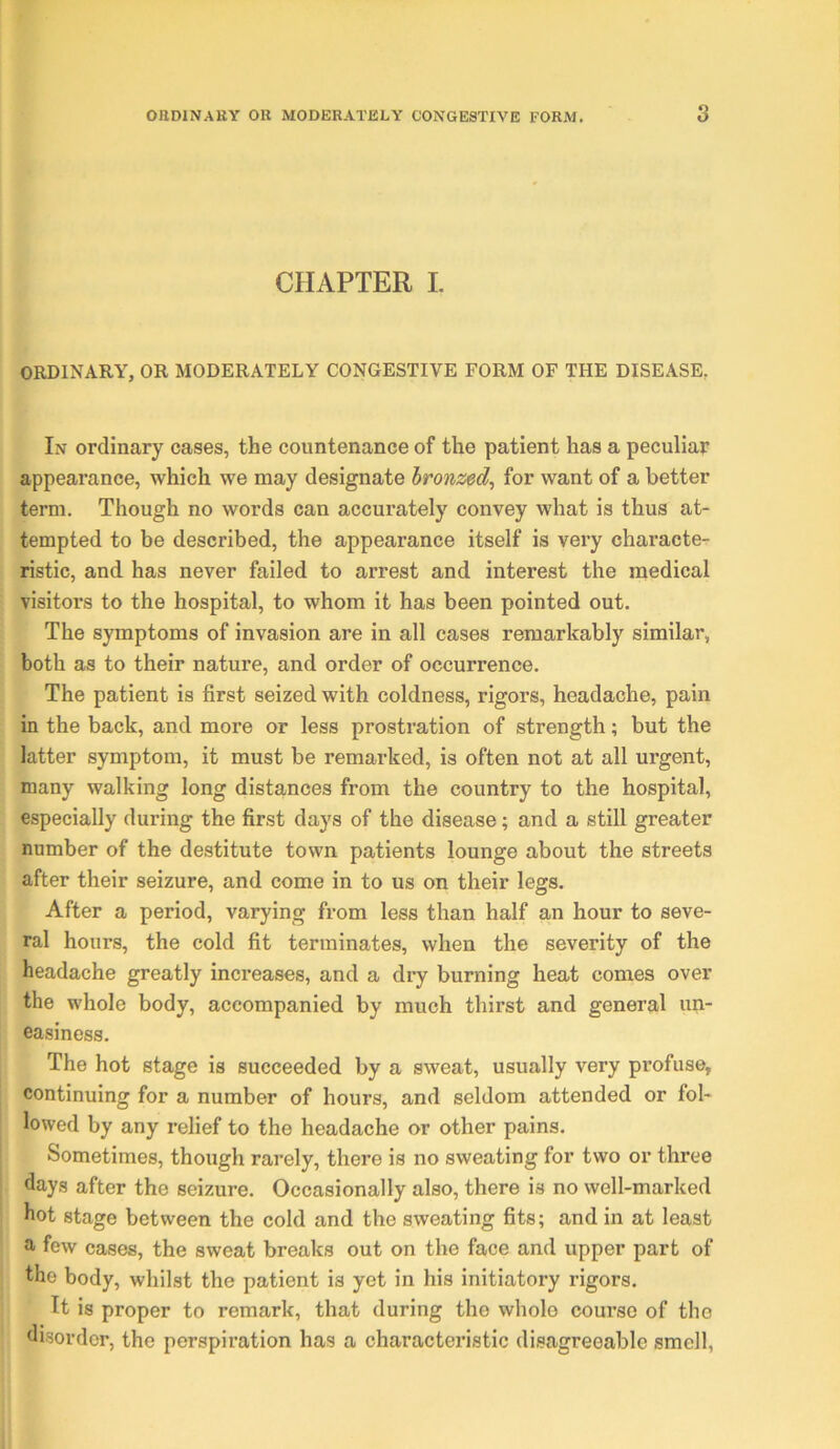 CHAPTER L OKDINARY, OR MODERATELY CONGESTIVE FORM OF THE DISEASE, In ordinary cases, the countenance of the patient has a peculiar appearance, which we may designate bronzed^ for want of a better term. Though no words can accurately convey what is thus at- tempted to be described, the appearance itself is very characte- ristic, and has never failed to arrest and interest the medical visitors to the hospital, to whom it has been pointed out. The symptoms of invasion are in all cases remarkably similar, both as to their nature, and order of occurrence. The patient is first seized with coldness, rigors, headache, pain in the back, and more or less prostration of strength; but the latter symptom, it must be remarked, is often not at all urgent, many walking long distances from the country to the hospital, especially during the first days of the disease; and a still greater number of the destitute town patients lounge about the streets after their seizure, and come in to us on their legs. After a period, varying from less than half an hour to seve- ral hours, the cold fit terminates, when the severity of the headache greatly increases, and a dry burning heat comes over the whole body, accompanied by much thirst and general un- easiness. The hot stage is succeeded by a sweat, usually very profuse, continuing for a number of hours, and seldom attended or fol- lowed by any relief to the headache or other pains. Sometimes, though rarely, there is no sweating for two or three fiay.s after the seizure. Occasionally also, there is no well-marked hot stage between the cold and the sweating fits; and in at least a few cases, the sweat breaks out on the face and upper part of the body, whilst the patient is yet in his initiatory rigors. It is proper to remark, that during the whole course of the disorder, the perspiration has a characteristic disagreeable smell,