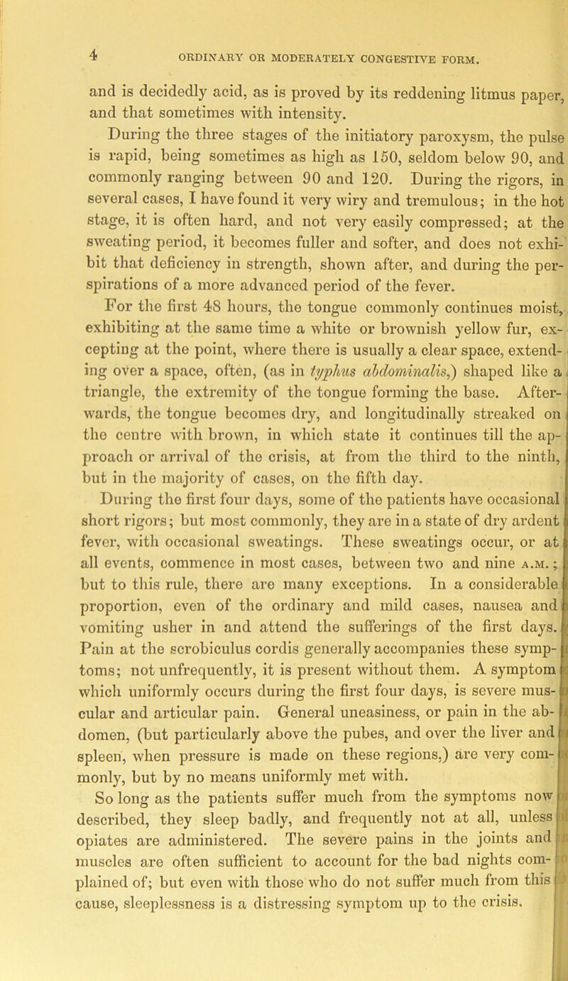 and is decidedly acid, as is proved by its reddening litmus paper, and that sometimes with intensity. During the three stages of the initiatory paroxysm, the pulse is rapid, being sometimes as high as 150, seldom below 90, and commonly ranging between 90 and 120, During the rigors, in several cases, I have found it very wiry and tremulous; in the hot stage, it is often hard, and not very easily compressed; at the sweating period, it becomes fuller and softer, and does not exhi- bit that deficiency in strength, shown after, and during the per- spirations of a more advanced period of the fever. For the first 48 hours, the tongue commonly continues moist, exhibiting at the same time a white or brownish yellow fur, ex- cepting at the point, where there is usually a clear space, extend- ing over a space, often, (as in typhiis ahdomimlis,') shaped like a triangle, the extremity of the tongue forming the base. After- wards, the tongue becomes dry, and longitudinally streaked on the centre with brown, in which state it continues till the ap- proach or arrival of the crisis, at from the third to the ninth, but in the majority of cases, on the fifth day. During the first four days, some of the patients have occasional short rigors; but most commonly, they are in a state of dry ardent fever, with occasional sweatings. These sweatings occur, or at all events, commence in most cases, between two and nine a.m. ; but to this rule, there are many exceptions. In a considerable proportion, even of the ordinary and mild cases, nausea and vomiting usher in and attend the sufferings of the first days. Pain at the scrobiculus cordis generally accompanies these symp- toms; not unfrequently, it is present without them. A symptom which uniformly occurs during the first four days, is severe mus- cular and articular pain. General uneasiness, or pain in the ab- domen, (but particularly above the pubes, and over the liver and spleen, when pressure is made on these regions,) are very com- monly, but by no means uniformly met with. So long as the patients suffer much from the symptoms now described, they sleep badly, and frequently not at all, unless opiates are administered. The severe pains in the joints and muscles are often sufficient to account for the bad nights com- plained of; but even with those who do not suffer much from this cause, sleeplessness is a distressing symptom up to the crisis. tJ I