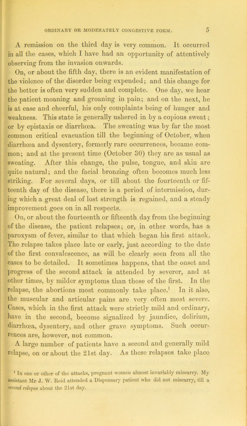 A remission on the third day is very common. It occurred in all the cases, which I have had an opportunity of attentively observing from the invasion onwards. On, or about the fifth day, there is an evident manifestation of the violence of the disorder being expended; and this change for the better is often very sudden and complete. One day, we hear the patient moaning and groaning in pain; and on the next, he is at ease and cheerful, his only complaints being of hunger and weakness. This state is generally ushered in by a copious sweat; or by epistaxis or diarrhoea. The sweating was by far the most common critical evacuation till the beginning of October, when diarrhoea and dysentery, formerly rare occurrences, became com- mon; and at the present time (October 30) they are as usual as sweating. After this change, the pulse, tongue, and skin are quite natural; and the facial bronzing often becomes much less striking. For several days, or till about the fourteenth or fif- teenth day of the disease, there is a period of intermission, dur- ing which a great deal of lost strength is regained, and a steady improvement goes on in all respects. On, or about the fourteenth or fifteenth day from the beginning of the disease, the patient relapses; or, in other words, has a paroxysm of fever, similar to that which began his first attack. The relapse takes place late or early, just according to the date of the first convalescence, as will be clearly seen from all the cases to be detailed. It sometimes happens, that the onset and progi'ess of the second attack is attended by severer, and at other times, by milder symptoms than those of the first. In the relapse, the abortions most commonly take place.* In it also, the muscular and articular pains are very often most severe. Cases, which in the first attack were strictly mild and ordinary, have in the second, become signalized by jaundice, delirium, diarrhoea, dysentery, and other grave symptoms. Such occur- rences are, however, not common. A large number of patients have a second and generally mild relapse, on or about the 21st day. As these relapses take place ’ In one or otlier of the attacks, pregnant women almost invariably miscarry. My assistant Mr J. W. Reid attended a Dispensary patient who did not miscarry, till a tecond relapse about the 21st day.