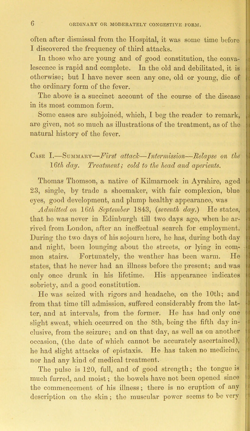 often after dismissal from the Hospital, it was some time before I discovered the frequency of third attacks. In those who are young and of good constitution, the conva- lescence is rapid and complete. In the old and debilitated, it is otherwise; but I have never seen any one, old or young, die of the ordinary form of the fever. The above is a succinct account of the course of the disease in its most common form. Some cases are subjoined, which, I beg the reader to remark, are given, not so much as illustrations of the treatment, as of the natural history of the fever. Case I.—Summary—First attach—Intermission—Relapse on the 1 &h day. Treatment; cold to the head and aperients. Thomas Thomson, a native of Kilmarnock in Ayrshire, aged 23, single, by trade a shoemaker, with fair complexion, blue eyes, good development, and plump healthy appearance, was Admitted on l&h September 1843, {seventh day.) He states, that he was never in Edinburgh till two days ago, when he ar- rived from London, after an ineffectual search for employment. During the two days of his sojourn here, he has, during both day and night, been lounging about the streets, or lying in com- mon stairs. Fortunately, the weather has been warm. He states, that he never had an illness before the present; and was only once drunk in his lifetime. His appearance indicates sobriety, and a good constitution. He was seized with rigors and headache, on the 10th; and from that time till admission, suffered considerably from the lat- ter, and at intervals, from the former. He has had only one slight sweat, which occurred on the 8th, being the fifth day in- clusive, from the seizure; and on that day, as well as on another occasion, (the date of which cannot be accurately ascertained), he had slight attacks of epistaxis. He has taken no medicine, nor had any kind of medical treatment. The pulse is 120, full, and of good strength; the tongue is much furred, and moist; the bowels have not been opened since the commencement of his illness; there is no eruption of any description on the skin; the muscular power seems to be very