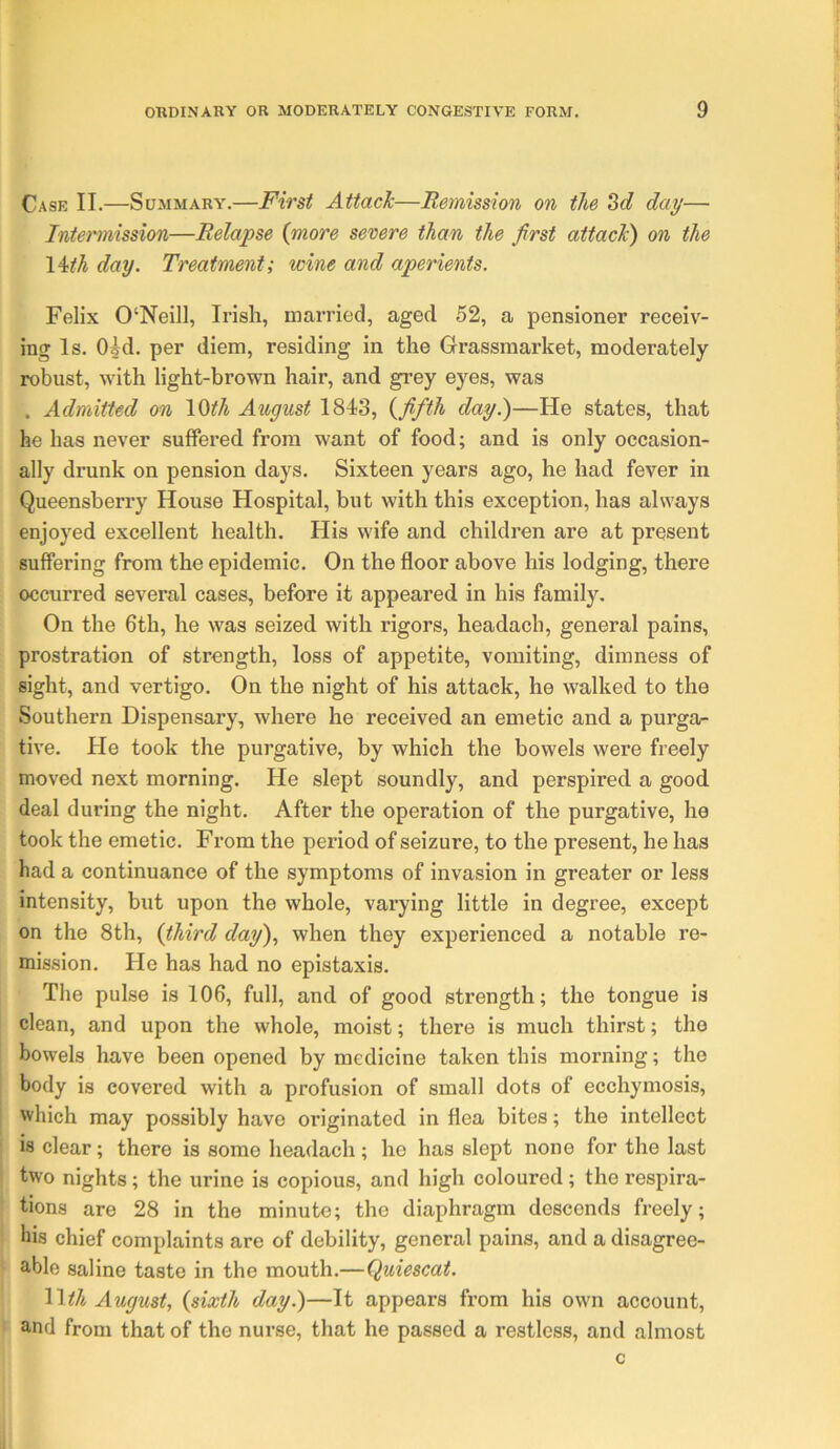 Case II.—Summary.—First Attack—Remission on the day— Intermission—Relapse {more severe than the first attack) on the \ith day. Treatment; wine and aperients. Felix 0‘Neill, Irish, married, aged 52, a pensioner receiv- ing Is. Oid. per diem, residing in the Grassmarket, moderately robust, with light-brown hair, and grey eyes, was . Admitted on lOifA August 1843, {fifth day.)—He states, that he has never suffered from want of food; and is only occasion- ally drunk on pension days. Sixteen years ago, he had fever in Queensberry House Hospital, but with this exception, has always enjoyed excellent health. His wife and children are at present suffering from the epidemic. On the floor above his lodging, there occurred several cases, before it appeared in his family. On the 6th, he was seized with rigors, headach, general pains, prostration of strength, loss of appetite, vomiting, dimness of sight, and vertigo. On the night of his attack, he walked to the Southern Dispensary, where he received an emetic and a purga- tive. He took the purgative, by which the bowels were freely moved next morning. He slept soundly, and perspired a good deal during the night. After the operation of the purgative, he took the emetic. From the period of seizure, to the present, he has had a continuance of the symptoms of invasion in greater or less intensity, but upon the whole, varying little in degree, except on the 8th, {third day), when they experienced a notable re- mission. He has had no epistaxis. The pulse is 106, full, and of good strength; the tongue is clean, and upon the whole, moist; there is much thirst; the bowels have been opened by medicine taken this morning; the body is covered with a profusion of small dots of ecchymosis, which may possibly have originated in flea bites; the intellect is clear; there is some headach; he has slept none for the last two nights; the urine is copious, and high coloured; the respira- tions are 28 in the minute; the diaphragm descends freely; his chief complaints are of debility, general pains, and a disagree- able saline taste in the mouth.—Quiescat. August, {sixth day.)—It appears from his own account, and from that of the nurse, that he passed a restless, and almost c