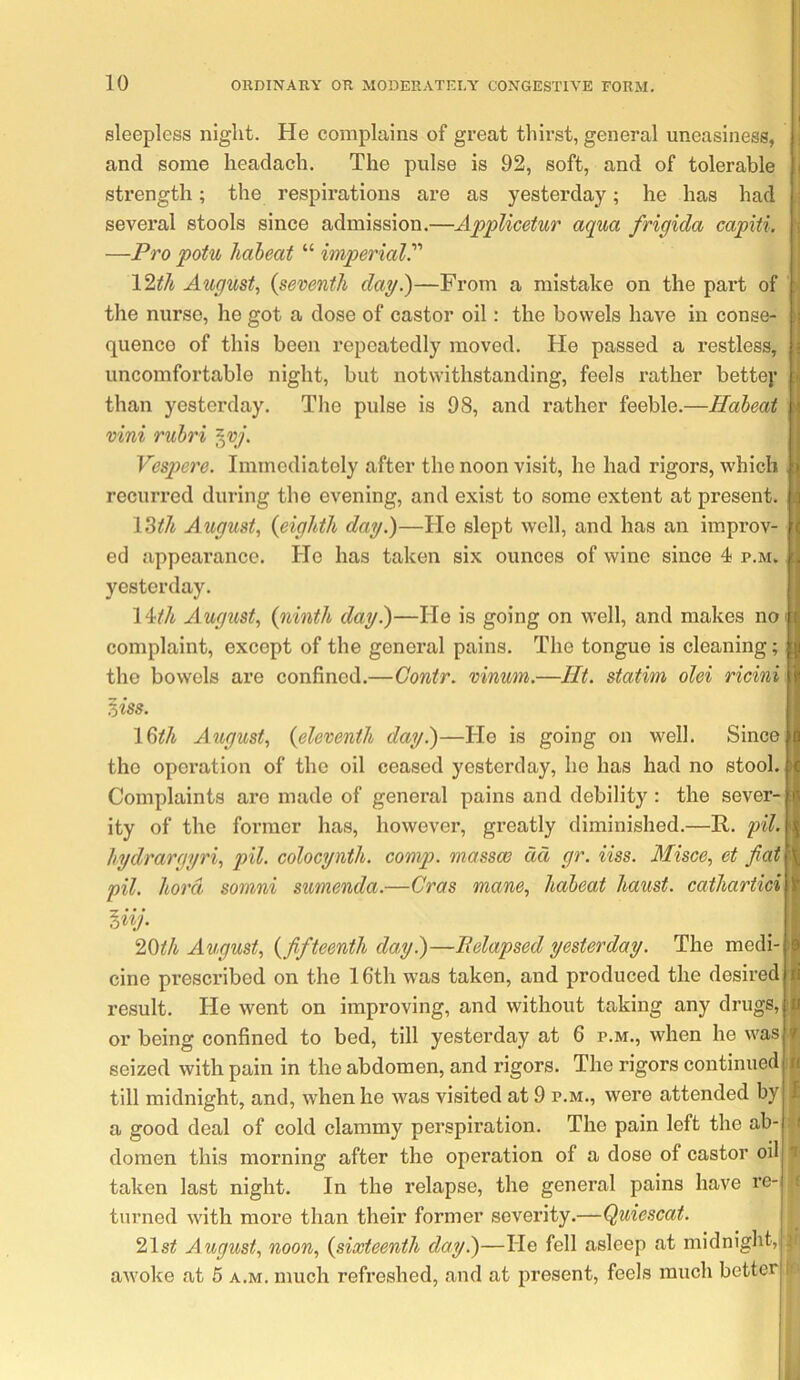 sleepless night. He complains of great thirst, general uneasiness, and some headach. The pulse is 92, soft, and of tolerable strength; the respirations are as yesterday; he has had several stools since admission.—AppUcetur aqua frigida capiti. —Pro potu Ihdbeat “ imperial. 12tJi August., {seventh day.)—From a mistake on the part of the nurse, he got a dose of castor oil: the bowels have in conse- quence of this been repeatedly moved. He passed a restless, uncomfortable night, but notwithstanding, feels rather bette)* than yesterday. The pulse is 98, and rather feeble.—Habeat vini ruhri ^vj. Vespere. Immediately after the noon visit, he had rigors, which recurred during the evening, and exist to some extent at present. \^th August, {eighth day.)—He slept well, and has an improv- ed appearance. He has taken six ounces of wine since 4 p.m. yesterday. \Uh August, {ninth day.)—He is going on well, and makes no complaint, except of the general pains. The tongue is cleaning; the bowels are confined.—Gontr. vinum.—lit. statim olei ricini ^iss. \%th August, {eleventh day^—He is going on well. Since the operation of the oil ceased yesterday, he has had no stool. Complaints are made of general pains and debility: the sever- ity of the former has, however, greatly diminished.—R. pil. hydrargyri, pil. colocynth. comp, massm act gr. iiss. Misce, et fiat pil. hord somni sumenda.—Gras mane, habeat haust. cathartici liij. I^th August, {fifteenth day.)—Pelapsed yesterday. The medi- cine prescribed on the 16th was taken, and produced the desired result. He went on improving, and without taking any drugs, or being confined to bed, till yesterday at 6 p.m., when he was seized with pain in the abdomen, and rigors. The rigors continued till midnight, and, when he was visited at 9 p.m., were attended by a good deal of cold clammy perspiration. The pain left the ab- domen this morning after the operation of a dose of castor oil taken last night. In the relapse, the general pains have I’e- turned with more than their former severity.—Quiescat. 21si August, noon, {sixteenth day.)—He fell asleep at midnight, awoke at 5 a.m. much refreshed, and at present, feels much better I i I I n i : ( n