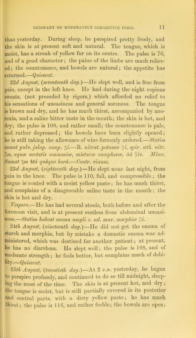 than yestei-day. During sleep, he perspired pretty freely, and the skin is at present soft and natural. The tongue, which is moist, has a streak of yellow fur on its centre. The pulse is 76, and of a good character; the pains of the limbs are much reliev- ed ; the countenance, and bowels are natural; the appetite has returned.—Quiescat. 22c? August, {seventeenth day.)—He slept well, and is free from pain, except in the left knee. He had during the night copious sweats, (not preceded by rigors,) which afforded no relief to his sensations of uneasiness and general soreness. The tongue is brown and dry, and he has much thirst, accompanied by ano- rexia, and a saline bitter taste in the mouth; the skin is hot, and dry; the pulse is 108, and rather small; the countenance is pale, and rather depressed; the bowels have been slightly opened; he is still taking the allowance of wine formerly ordered.—Statim mmat pulv. jalap, comp. 3^.—R. nitrat. potassw 3i, spir. ceth. nitr. css, aquw acetatis ammonico, misturoe camphorce, dd ^iv. Misce. Sumat ^ss 4itd qudque hord.—Gontr. vinum. ‘2.^d August, {eighteenth day.)—He slept none last night, from pain in the knee. The pulse is 110, full, and compressible; the tongue is coated with a moist yellow paste; he has much thirst, and complains of a disagreeable saline taste in the mouth; the skin is hot and dry. Vespere.—He has had several stools, both before and after the forenoon visit, and is at present restless from abdominal uneasi- ness.—Statim haheat enema amyli c. sol. mur. morphiw 2>i- 24<A August, {nineteenth day.)—He did not get the enema of starch and morphia, but by mistake a domestic enema was ad- ministered, which was destined for another patient; at present, he has no diarrhoea. He slept well; the pulse is 108, and of moderate strength; he feels better, but complains much of debi- lity.—Quiescat. '2.0th August, {twentieth day.)—At 2 p.m. yesterday, he began to perspire profusely, and continued to do so till midnight, sleep- ing the most of the time. The skin is at present hot, and dry ; the tongue is moist, but is still partially covered in its posterior and central parts, with a dirty yellow paste; he has much thirst; the pulse is 116, and rather feeble; the bowels are open;