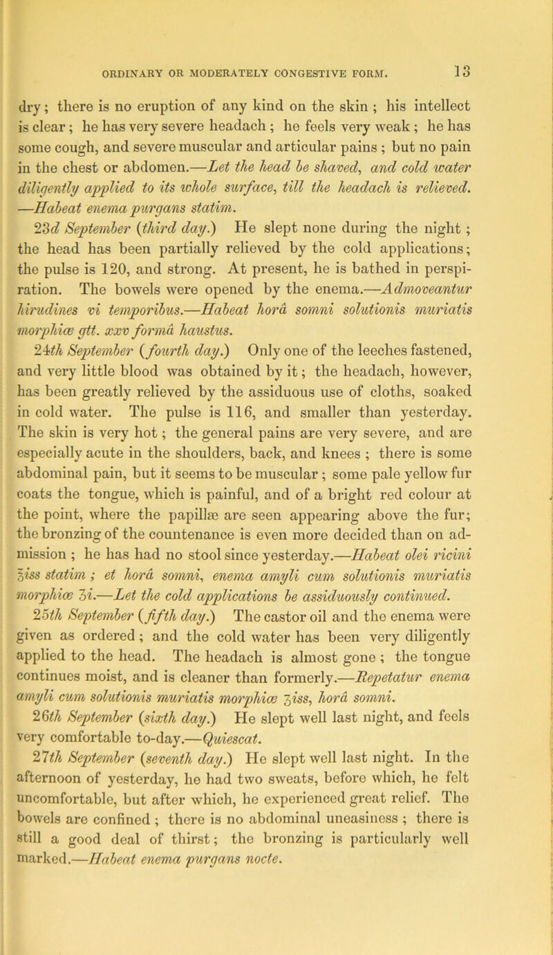 dry; there is no eruption of any kind on the skin ; his intellect is clear; he has very severe headach ; he feels very weak; he has some cough, and severe muscular and articular pains ; but no pain in the chest or abdomen.—Let the head he shaved, and cold water diligently applied to its whole surface, till the headach is relieved. —Habeat enema purgans statim. 23c? September {third day.) He slept none during the night; the head has been partially relieved by the cold applications; the pulse is 120, and strong. At present, he is bathed in perspi- ration. The bowels were opened by the enema.—Admoveantur hirudines vi temporibus.—Habeat hord somni solutionis muriatis morphicB gtt. xxv forma haustus. 24ith September {fourth day.) Only one of the leeches fastened, and very little blood was obtained by it; the headach, however, has been greatly relieved by the assiduous use of cloths, soaked in cold water. The pulse is 116, and smaller than yesterday. The skin is very hot; the general pains are very severe, and are especially acute in the shoulders, back, and knees ; there is some abdominal pain, but it seems to be muscular; some pale yellow fur coats the tongue, which is painful, and of a bright red colour at the point, where the papillse are seen appearing above the fur; the bronzing of the countenance is even more decided than on ad- mission ; he has had no stool since yesterday.—Habeat olei ricini oiss statim; et hord somni, enema amyli cum solutionis muriatis morphice hi.—Let the cold applications be assiduously continued. ’loth September {fifth day.) The castor oil and the enema were given as ordered; and the cold water has been very diligently applied to the head. The headach is almost gone ; the tongue continues moist, and is cleaner than formerly.—Itepetatur enema amyli cum solutionis muriatis morphias hiss, hord somni. l^th September {sixth day.) He slept well last night, and feels very comfortable to-day.—Quiescat. nth September {seventh day.) He slept well last night. In the afternoon of yesterday, he had two sweats, before which, he felt uncomfortable, but after which, he experienced great relief. The bowels are confined ; there is no abdominal uneasiness ; there is still a good deal of thirst; the bronzing is particularly well marked.—Habeat enema purgans nocte.