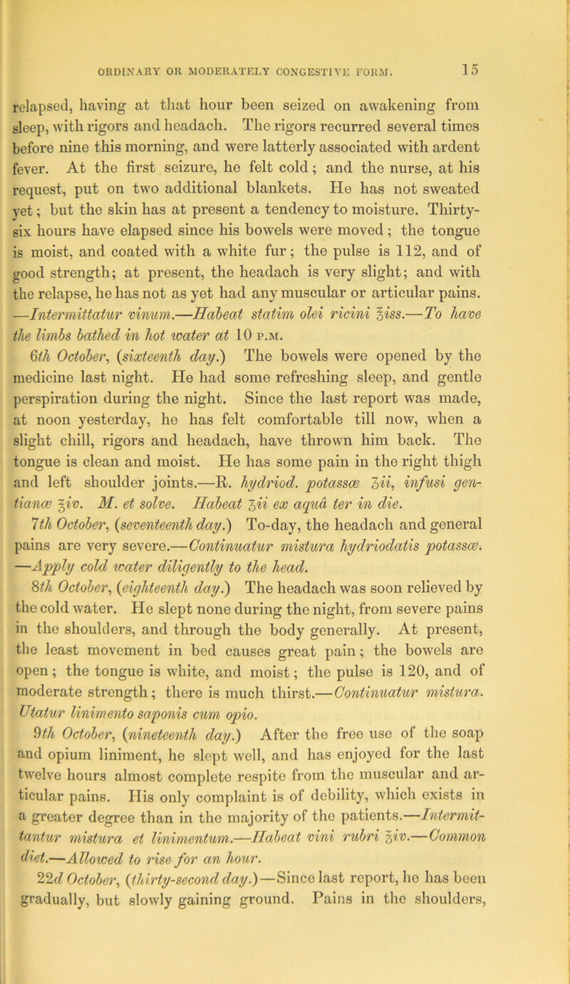 relapsed, having at that hour been seized on awakening from sleep, with rigors and headach. The rigors recurred several times before nine this morning, and were latterly associated with ardent fever. At the first seizure, he felt cold; and the nurse, at his request, put on two additional blankets. He has not sweated yet; but the skin has at present a tendency to moisture. Thirty- six hours have elapsed since his bowels were moved; the tongue is moist, and coated with a white fur; the pulse is 112, and of good strength; at present, the headach is very slight; and with the relapse, he has not as yet had any muscular or articular pains. —Intermiitatur vinum.—Haleat statim olei ricini ^iss.—To have the limbs bathed in hot water at 10 p.m. ^th October^ {sixteenth day.) The bowels were opened by the medicine last night. He had some refreshing sleep, and gentle perspiration during the night. Since the last report was made, at noon yesterday, he has felt comfortable till now, when a slight chill, rigors and headach, have thrown him back. The tongue is clean and moist. He has some pain in the right thigh and left shoulder joints.—R. hydriod. potassce 7>ii, infusi gen- tiance ^iv. M. et solve, Habeat ex aqua ter in die. Ith October., {seventeenth day^ To-day, the headach and general pains are very severe.—Continuatur mistura hydriodatis potasses. —Apply cold water diligently to the head. Sth October., {eighteenth day.) The headach was soon relieved by the cold water. He slept none during the night, from severe pains in the shoulders, and through the body generally. At present, the least movement in bed causes great pain; the bowels are open; the tongue is white, and moist; the pulse is 120, and of moderate strength; there is much thirst.—Continuatur mistura. Utatur linimento saponis cum opio. ^th October., {nineteenth day.) After the free use of the soap and opium liniment, he slept well, and has enjoyed for the last twelve hours almost complete respite from the muscular and ar- ticular pains. His only complaint is of debility, which exists in a greater degree than in the majority of the patients.—Intermit- tantur mistura et linimentum.—Ilabeat vini rubri ^iv.—Common diet.—Allowed to rise for an hour. 22t? October, {thirty-second day.)—Since last report, he has been gradually, but slowly gaining ground. Pains in the shoulders,