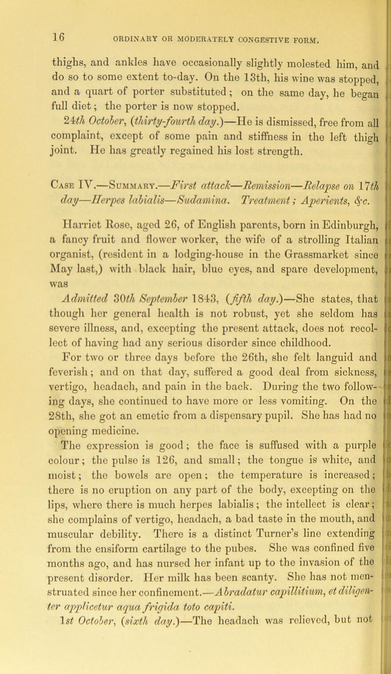 thighs, and ankles have occasionally slightly molested him, and do so to some extent to-day. On the 13th, his wine was stopped, and a quart of porter substituted; on the same day, he began full diet; the porter is now stopped. 24^7i October, {thirty-fourth day})—He is dismissed, free from all complaint, except of some pain and stiffness in the left thigh joint. He has greatly regained his lost strength. Case IV.—Summary.—First attack—Remission—Relapse on VUh day—Herpes lahialis—Sudamina. Treatment; Aperients, <^c. Harriet Rose, aged 26, of English parents, born in Edinburgh, a fancy fruit and flower worker, the wife of a strolling Italian organist, (resident in a lodging-house in the Grassmarket since May last,) with black hair, blue eyes, and spare development, was Admitted ^^th September 1843, {fifth day.)—She states, that though her general health is not robust, yet she seldom has severe illness, and, excepting the present attack, does not recol- lect of having had any serious disorder since childhood. For two or three days before the 26th, she felt languid and feverish; and on that day, suffered a good deal from sickness, vertigo, headach, and pain in the back. During the two follow- ing days, she continued to have more or less vomiting. On the 28th, she got an emetic from a dispensary pupil. She has had no opening medicine. The expression is good; the face is suffused with a purple colour; the pulse is 126, and small; the tongue is white, and moist; the bowels ai’e open; the temperature is increased; there is no eruption on any part of the body, excepting on the lips, where there is much herpes labialis; the intellect is clear; she complains of vertigo, headach, a bad taste in the mouth, and muscular debility. There is a distinct Turner’s line extending from the ensiform cartilage to the pubes. She was confined five months ago, and has nursed her infant up to the invasion of the present disorder. Her milk has been scanty. She has not men- struated since her confinement.—Abradatur capillitium, et diligen- ier applicetur aqua frigida toto capiti. IsiJ October, {sixth day.)—The headach was relieved, but not tfi n id ro II'