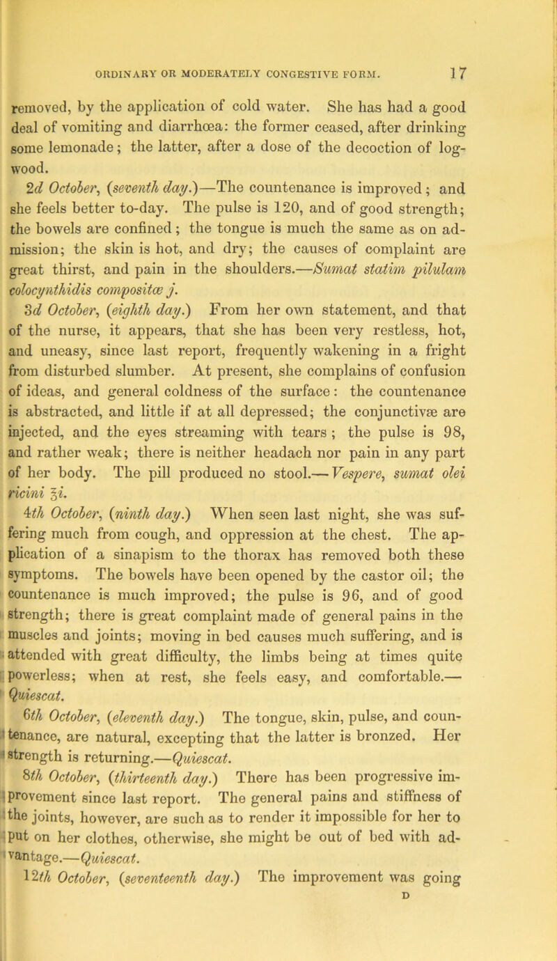 removed, by the application of cold water. She has had a good deal of vomiting and diarrhoea: the former ceased, after drinking some lemonade; the latter, after a dose of the decoction of log- wood. October^ {semnth day.')—The countenance is improved; and she feels better to-day. The pulse is 120, and of good strength; the bowels are confined; the tongue is much the same as on ad- mission; the skin is hot, and dry; the causes of complaint are great thirst, and pain in the shoulders.—Sumat staiim pilulam colocynthidis comyositoB j. 3d October.^ {eighth day.) From her own statement, and that of the nurse, it appears, that she has been very restless, hot, and uneasy, since last report, frequently wakening in a fright from disturbed slumber. At present, she complains of confusion of ideas, and general coldness of the surface: the countenance is abstracted, and little if at all depressed; the conjunctive are : injected, and the eyes streaming with tears ; the pulse is 98, and rather weak; there is neither headach nor pain in any part of her body. The pill produced no stool.— Vespere^ sumat olei Hcini ^th October., {ninth day.) When seen last night, she was suf- [ fering much from cough, and oppression at the chest. The ap- I plication of a sinapism to the thorax has removed both these \ symptoms. The bowels have been opened by the castor oil; the r countenance is much improved; the pulse is 96, and of good strength; there is great complaint made of general pains in the t muscles and joints; moving in bed causes much suffering, and is I attended with great diflBculty, the limbs being at times quite (powerless; when at rest, she feels easy, and comfortable.— ► Qyiescat. 6th October, {eleventh day.) The tongue, skin, pulse, and coun- ^tenance, are natural, excepting that the latter is bronzed. Her • strength is returning.—Quiescat. Bth October, (thirteenth day.) There has been progressive im- Uprovement since last report. The general pains and stiffness of r^the joints, however, are such as to render it impossible for her to ■ put on her clothes, otherwise, she might be out of bed with ad- vantage.—Quiescat. ' IWi October, {seventeenth day.) The improvement was going D I