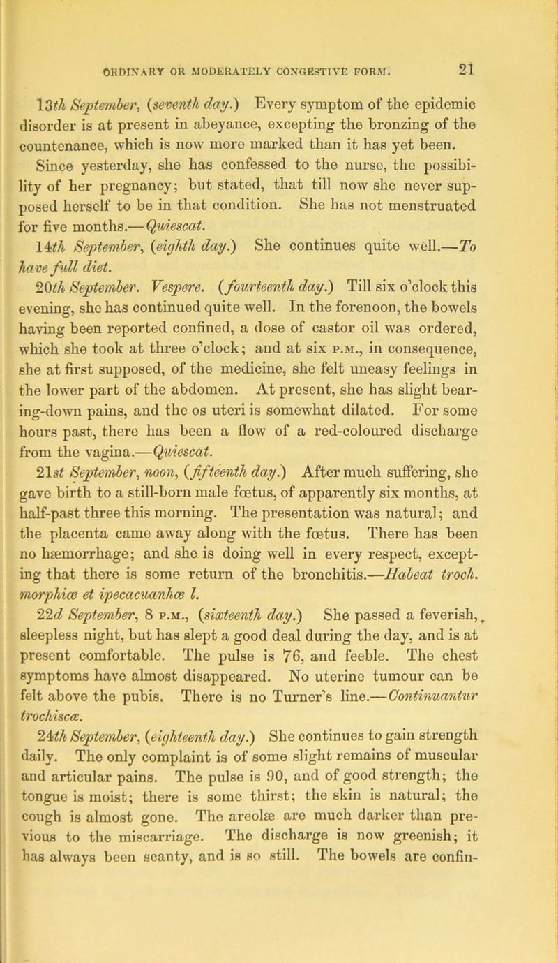 \Zth Septemier, {seventh day.) Every symptom of the epidemic disorder is at present in abeyance, excepting the bronzing of the countenance, which is now more marked than it has yet been. Since yesterday, she has confessed to the nurse, the possibi- lity of her pregnancy; but stated, that till now she never sup- posed herself to be in that condition. She has not menstruated for five months.—Quiescat. lUh September., {eighth day.) She continues quite well.—To have full diet. September. Vespere. {fourteenth day.) Till six o’clock this evening, she has continued quite well. In the forenoon, the bowels having been reported confined, a dose of castor oil was ordered, which she took at three o’clock; and at six p.m., in consequence, she at first supposed, of the medicine, she felt uneasy feelings in the lower part of the abdomen. At present, she has slight bear- ing-down pains, and the os uteri is somewhat dilated. For some hours past, there has been a flow of a red-coloured discharge from the vagina.—Quiescat. 2\st September., noon, {fifteenth day.) After much suffering, she gave birth to a still-born male foetus, of apparently six months, at half-past three this morning. The presentation was natural; and the placenta came away along with the foetus. There has been no hiemorrhage; and she is doing well in every respect, except- ing that there is some return of the bronchitis.—Habeat troch. morphicB et ipecacuanhce 1. 22ft? September, 8 p.m., {sixteenth day.) She passed a feverish,. sleepless night, but has slept a good deal during the day, and is at present comfortable. The pulse is 76, and feeble. The chest symptoms have almost disappeared. No uterine tumour can be felt above the pubis. There is no Turner’s line.—Continuantiir trochiscee. 24:th September, {eighteenth day.) She continues to gain strength daily. The only complaint is of some slight remains of muscular and articular pains. The pulse is 90, and of good strength; the tongue is moist; there is some thirst; the skin is natural; the cough is almost gone. The areolae are much darker than pre- vious to the miscarriage. The discharge is now greenish; it has always been scanty, and is so still. The bowels are confin-