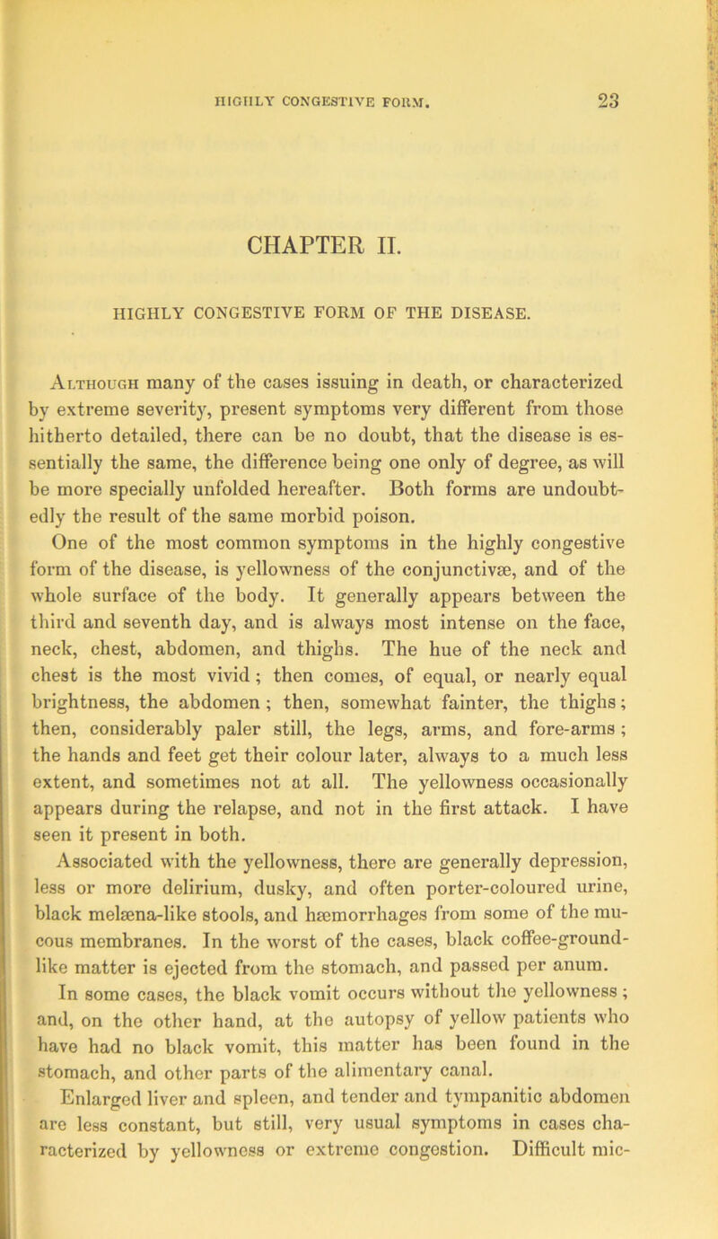 CHAPTER II. HIGHLY CONGESTIVE FORM OF THE DISEASE. Although many of the cases issuing in death, or characterized by extreme severity, present symptoms very different from those hitherto detailed, there can be no doubt, that the disease is es- sentially the same, the difference being one only of degree, as will be more specially unfolded hereafter. Both forms are undoubt- edly the result of the same morbid poison. One of the most common symptoms in the highly congestive form of the disease, is yellowness of the conjunctivse, and of the whole surface of the body. It generally appears between the third and seventh day, and is always most intense on the face, neck, chest, abdomen, and thighs. The hue of the neck and chest is the most vivid; then comes, of equal, or nearly equal brightness, the abdomen ; then, somewhat fainter, the thighs; then, considerably paler still, the legs, arms, and fore-arms; the hands and feet get their colour later, always to a much less extent, and sometimes not at all. The yellowness occasionally appears during the relapse, and not in the first attack. I have seen it present in both. Associated with the yellowness, there are generally depression, less or more delirium, dusky, and often porter-coloured urine, black melsena-like stools, and hmmorrhages from some of the mu- cous membranes. In the worst of the cases, black coffee-ground- like matter is ejected from the stomach, and passed per anum. In some cases, the black vomit occurs without the yellowness; and, on the other hand, at the autopsy of yellow patients who have had no black vomit, this matter has been found in the stomach, and other parts of the alimentary canal. Enlarged liver and spleen, and tender and tympanitic abdomen are less constant, but still, very usual symptoms in cases cha- racterized by yellowness or extreme congestion. Difficult mic-