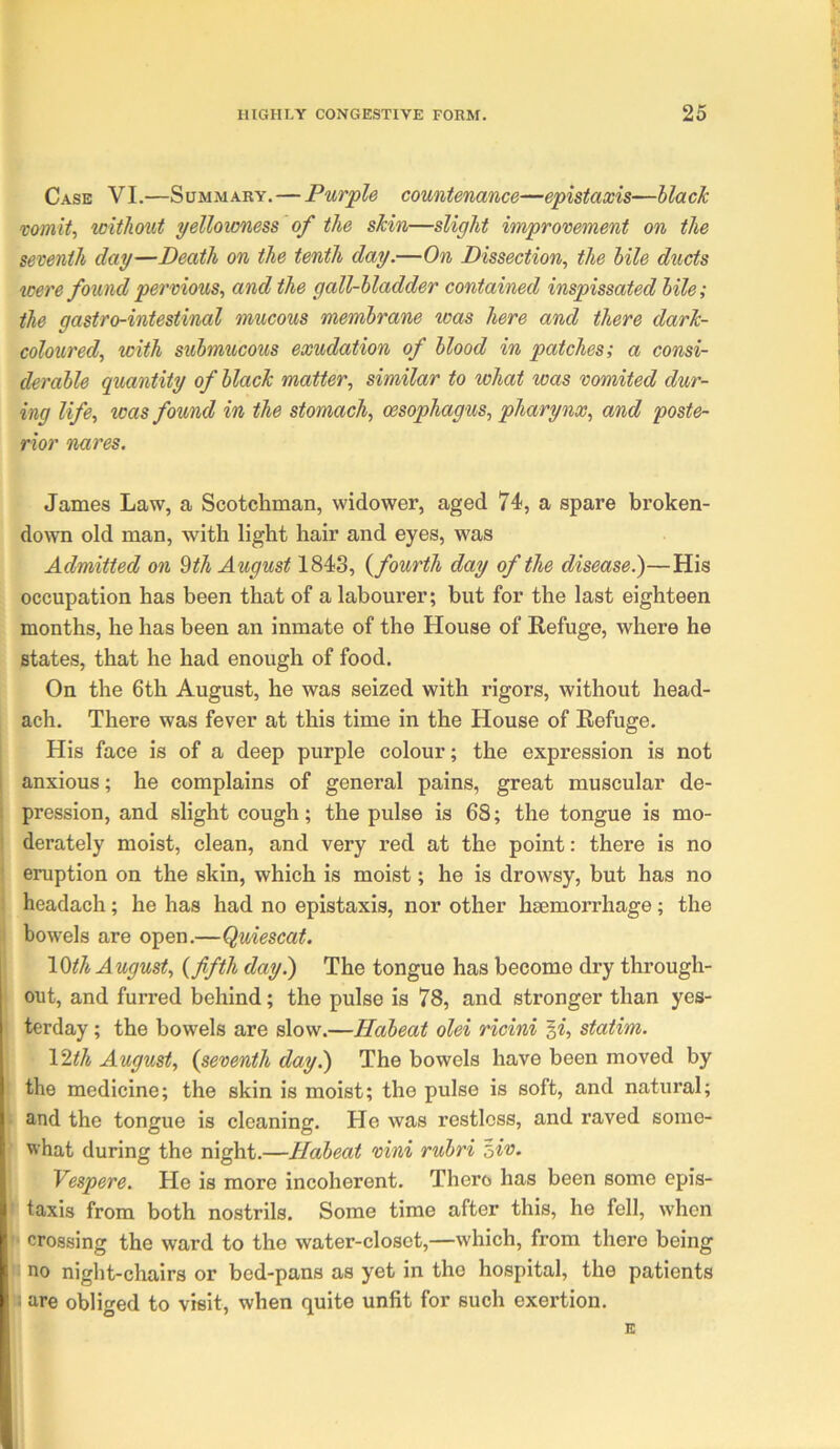 Case VI.—Summary.—Purple countenance—epistaxis—black vomit, without yellowness of the skin—slight improvement on the seventh day—Death on the tenth day.—On Dissection, the bile ducts were found pervious, and the gall-bladder contained inspissated bile; the gastro-intestinal mucous membrane was here and there dark- coloured, with submucous exudation of blood in patches; a consi- derable quantity of black matter, similar to what was vomited dur- ing life, was found in the stomach, oesophagus, pharynx, and poste- rior nares. James Law, a Scotchman, widower, aged 74, a spare broken- down old man, with light hair and eyes, was Admitted on ^th August 1843, {fourth day of the disease.)—His occupation has been that of a labourer; but for the last eighteen months, he has been an inmate of the House of Refuge, where he states, that he had enough of food. On the 6th August, he was seized with rigors, without head- ach. There was fever at this time in the House of Refuge. His face is of a deep purple colour; the expression is not anxious; he complains of general pains, great muscular de- pression, and slight cough; the pulse is 68; the tongue is mo- derately moist, clean, and very red at the point: there is no eruption on the skin, which is moist; he is drowsy, but has no headach; he has had no epistaxis, nor other haemorrhage; the bowels are open.—Quiescat. \0th August, {fifth day?) The tongue has become dry through- out, and furred behind; the pulse is 78, and stronger than yes- terday ; the bowels are slow.—Habeat olei ricini '^i, statim. \1th August, {seventh day.) The bowels have been moved by the medicine; the skin is moist; the pulse is soft, and natural; and the tongue is cleaning. He was restless, and raved some- what during the night.—Habeat vini rubri ^iv. Vespere. He is more incoherent. There has been some epis- taxis from both nostrils. Some time after this, he fell, when crossing the ward to the water-closet,—which, from there being no night-chairs or bed-pans as yet in the hospital, the patients are obliged to visit, when quite unfit for such exertion.