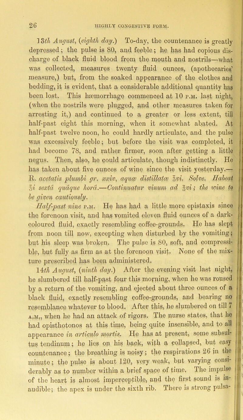 ] dth August^ {eighth day.) To-day, the countenance is greatly depressed; the pulse is 80, and feeble; he has had copious dis- charge of black fluid blood from the mouth and nostrils—what was collected, measures twenty fluid ounces, (apothecaries’ measure,) but, from the soaked appearance of the clothes and'^ bedding, it is evident, that a considerable additional quantity has been lost. This hmmorrhage commenced at 10 p.m. last night, j (when the nostrils were plugged, and other measures taken for^ 1 aiTesting it,) and continued to a greater or less extent, till^J half-past eight this morning, when it somewhat abated. At^H half-past twelve noon, ho could hai’dly articulate, and the pulsej| was excessively feeble; but before the visit was completed, itWI had become 78, and rather firmer, soon after getting a littl(^H negus. Then, also, he could articulate, though indistinctly. HejB has taken about five ounces of wine since the visit yesterday.— R. acetatis plumhi gr. xxiv, aqucp distillatw zvi. Solve. HaheatxM %i sexid qudque hord.—Continuatur vinmi ad ^vi; the wine he given cautiously. Half-past nine p.m. He has had a little more epistaxis since^ jl the forenoon visit, and has vomited eleven fluid ounces of a dark- llj coloured fluid, exactly resembling coffee-grounds. He has slept fl. from noon till now, excepting when disturbed by the vomiting; j| but his sleep was broken. The pulse is 80, soft, and compressi- U ble, but fully as firm as at the forenoon visit* None of the mix- U ture prescribed has been administered. I \4ith August^ {ninth day.) After the evening visit last night, | he slumbered till half-past four this morning, when he was roused I by a return of the vomiting, and ejected about three ounces of a I black fluid, exactly resembling coffee-grounds, and bearing no resemblance whatever to blood. After this, he slumbered on till 7 A.M„ when he had an attack of rigors. The nurse states, that he had opisthotonos at this time, being quite insensible, and to all i appearance in avticulo mortis. He has at present, some subsul- i tus tendinum; he lies on his bapk, wifh a collapsed, but easy countenance; the breathing is noisy; the respirations 26 in the minute; the pulse is about 120, very weak, but varying consi- derably as to number within a brief space of time. The impulse of the heart is almost imperceptible, and the first sound is in- audible; the apex is under the sixth rib. There is strong pulsa-