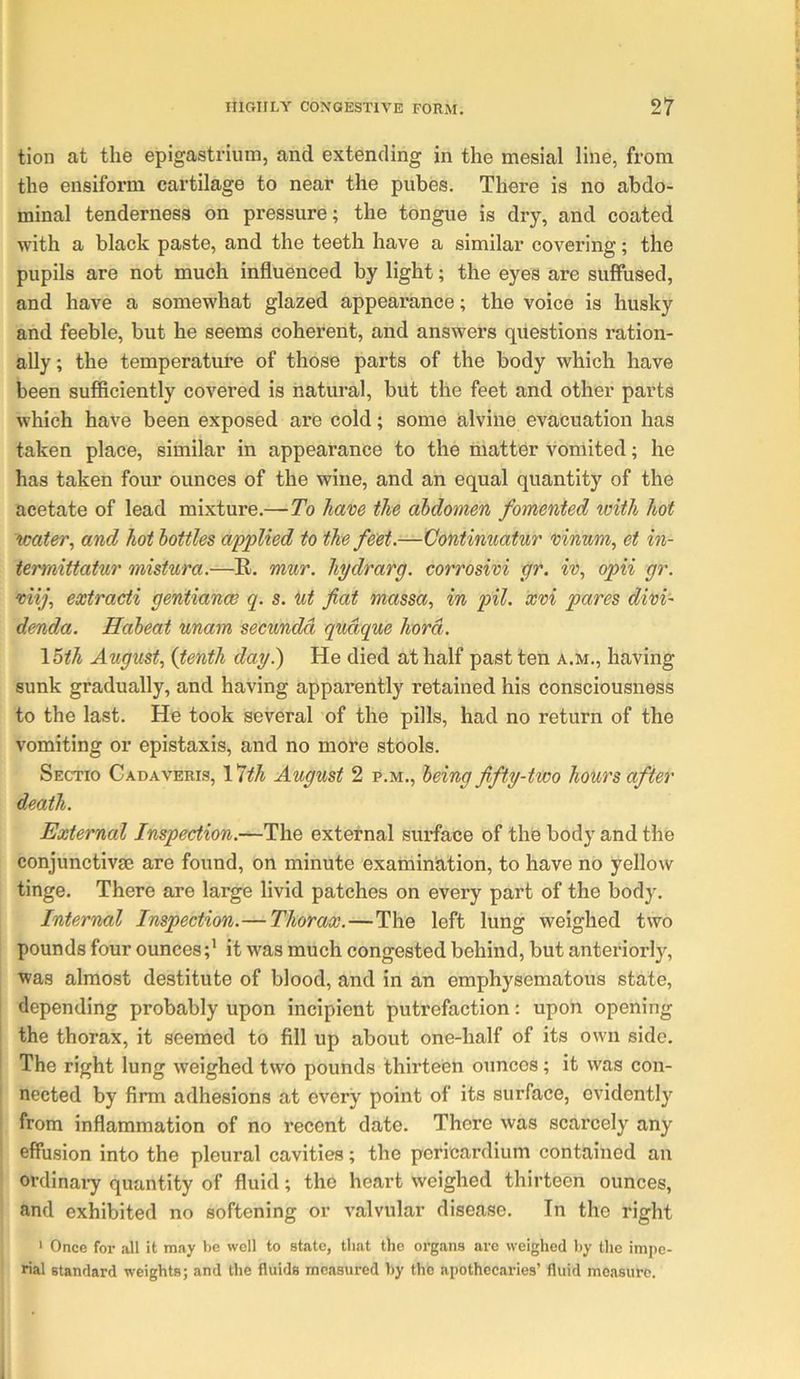 tion at the epigastrium, and extending in the mesial line, from the ensiforni cartilage to near the pubes. There is no abdo- minal tenderness on pressure; the tongue is dry, and coated with a black paste, and the teeth have a similar covering; the pupils are not much influenced by light; the eyes are suffused, and have a somewhat glazed appearance; the voice is husky and feeble, but he seems coherent, and answers questions ration- ally ; the teinperatm’e of those parts of the body which have been sufficiently covered is natural, but the feet and other parts which have been exposed are cold; some alvine evacuation has taken place, similar in appearance to the matter vomited; he has taken four ounces of the wine, and an equal quantity of the acetate of lead mixture.—To have the abdomen fomented with hot water, and hot bottles applied to the feet.—Continuatur vinwn, et in- iermittatur mistura.—R. mur. hydrarg. corrosivi gr. iv, opii gr. viij, extracti gentiance q. s. nt fiat massa, in pil. xvi pares divi- denda. Habeat unam secxmdd qudque hord. \5th August, {tenth day^ He died at half past ten a.m., having sunk gradually, and having apparently retained his consciousness to the last. He took several of the pills, had no return of the vomiting or epistaxis, and no more stools. Sectio Cadaveris, 1 ^th August 2 p.m., being fifty-two hours after death. External Inspection.—The external surface of the body and the conjunctivae are found, on minute examiniation, to have no yellow tinge. There are large livid patches on every part of the body. Internal Inspection.— Thorax.—The left lung weighed two pounds four ouncesit was much congested behind, but anteriorly, was almost destitute of blood, and in an emphysematous state, depending probably upon incipient putrefaction: upon opening the thorax, it seemed to fill up about one-half of its own side. ! The right lung weighed two pounds thirteen ounces; it was con- nected by firm adhesions at every point of its surface, evidently from inflammation of no recent date. There was scarcely any effusion into the pleural cavities; the pericardium contained an ordinai-y quantity of fluid; the heart weighed thirteen ounces, and exhibited no softening or valvular disease. In the right ' Once for all it may be well to state, that the organs are weighed hy the impe- rial standard weights; and the fluids measured hy the apothecaries’ fluid measure. j