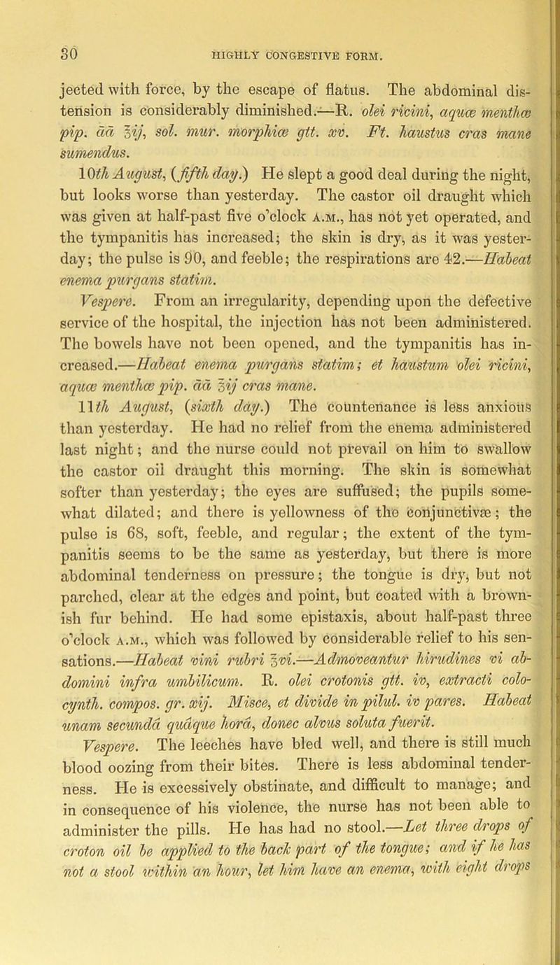 jected with force, by the escape of flatus. The abdominal dis- i tension is considerably diminished.—R. olei ricini, aquce menthco i pip. dd '^ij, sol. mur. morphiw gtt. xv. Ft. JiausUis eras mane sumendus. 10^/i Aiigust.) {JiftJh dag.) He slept a good deal during the night, but looks w'orse than yesterday. The castor oil draught which was given at half-past flve o’clock a.m., has not yet operated, and the tympanitis has increased; the skin is dry, as it was yester- day; the pulse is 90, and feeble; the respirations are 42.—Habeat enema piirgans statim. Vespere. From an irregularity, depending upon the defective service of the hospital, the injection has not been administered. The bowels have not been opened, and the tympanitis has in- creased.—Habeat enema purgans statim; et haustum olei ricini, aquee menthoG pip. dd zij eras mane. Wth August, {sixth dag.) The countenance is less anxious than yesterday. He had no relief from the enema administered last night; and the nurse could not prevail on him to swallow the castor oil draught this morning. The skin is somewhat softer than yesterday; the eyes are suffused; the pupils some- what dilated; and there is yellowness of the corijunctivse; the pulse is 68, soft, feeble, and regular; the extent of the tym- panitis seems to be the same as yesterday, but there is more abdominal tenderness on pressure; the tongue is dry, but not parched, clear at the edges and point, but coated with a brown- ish fur behind. He had some epistaxis, about half-past three o’clock A.M., which was follow'ed by considerable relief to his sen- sations.—Habeat xini rubri zxi.—Admoveantur hirudines xi ab- domini infra umbilicum. R. olei crotonis gtt. ix, extracti colo- egnth. compos, gr. xij. Misce, et dixide in pilul. ix pares. Habeat unam secundd qudque liord, donee alxus soluta fuerit. Vespere. The leeches have bled well, and there is still much blood oozing from their bites. There is less abdominal tender- ness. He is excessively obstinate, and difficult to manage; and in conseq^uence of his violence, the nurse has not been able to administer the pills. He has had no stool.—Let three drops of croton oil be applied to the back part of the tongue; and if he has not a stool vnthin an hour, let him haxe an enema, with eight drops