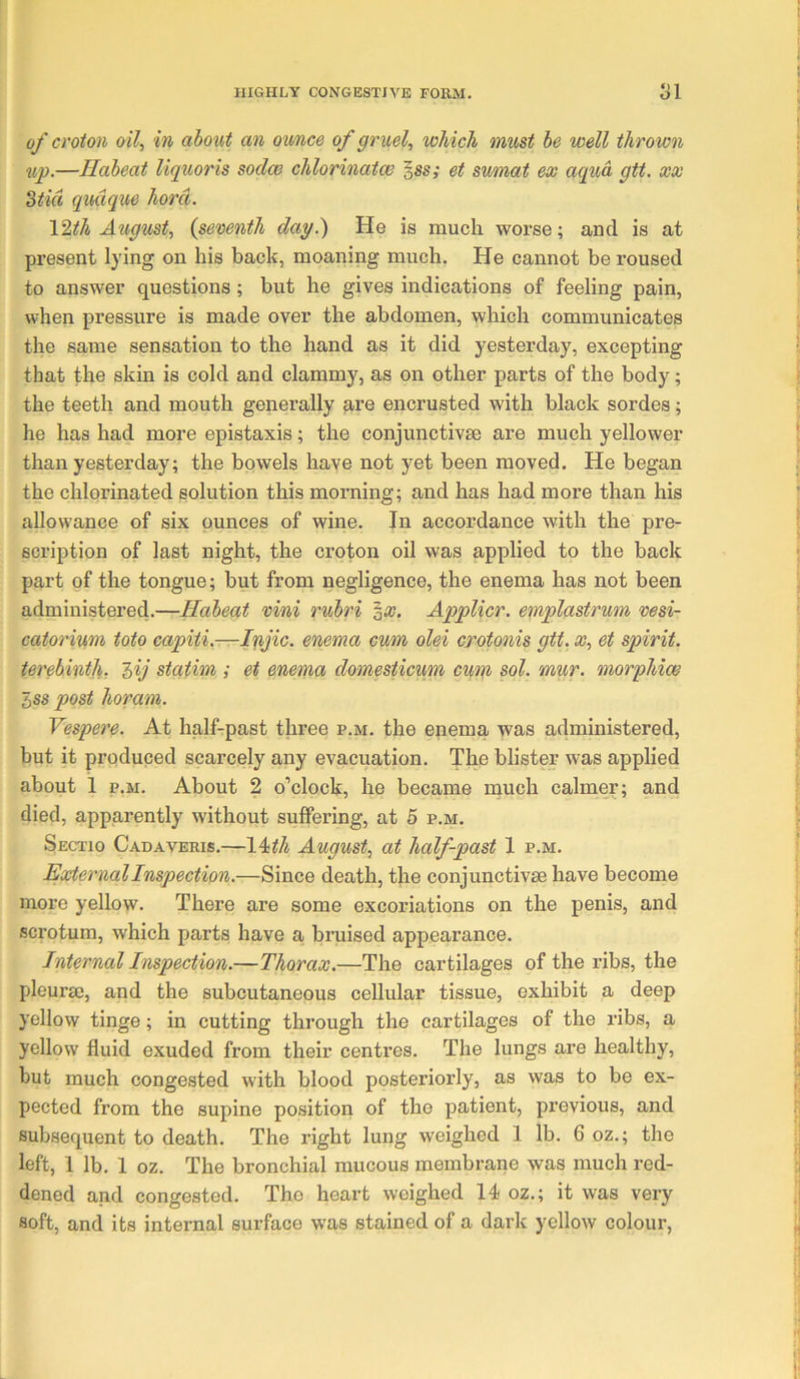 1 of croton oil, in aboxit an ounce of gruel, which must he well thrown up.—Haheat liquoris sodce chlorinatae sss; et sumat ex aqua gtt, xx 3tid qudque horci. I'^.th Aiigust, {seventh dag.) He is much worse; and is at present lying on his back, moaning much. He cannot be roused to answer questions; but he gives indications of feeling pain, when pressure is made over the abdomen, which communicates the same sensation to the hand as it did 3>^esterday, excepting that the skin is cold and clammy, as on other parts of the body; the teeth and mouth generally are encrusted with black sordes; he has had more epistaxis; the conjunctivse are much yellower than yesterday; the bowels have not yet been moved. He began the chlorinated solution this morning; and has had more than his allowance of six ounces of wine. In accordance with the pre- scription of last night, the croton oil was applied to the back part of the tongue; but from negligence, the enema has not been administered.—Haheat vini ruhri ^x. Applicr. emplastrum vesi- catorinm toto capiti.—Ii(fic. enema cum olei crotonis gtt. x, et spirit, terehinth, Zij statim,; et enema domesticum cum sol. mur. morphioe bss post horam. Vespere. At half-past three p.m. the enema was administered, but it produced scarcely any evacuation. The blister was applied about 1 P.M. About 2 o’clock, he became rnuch calmer; and died, apparently without suffering, at 5 p.m. Sectio Cadaveris.—14<th August, at half-past 1 p.m. External Inspection.—Since death, the conjunctivse have become more yellow. There are some excoriations on the penis, and scrotum, which parts have a- bruised appearance. Internal Inspection.—Thorax.—The cartilages of the ribs, the pleuraj, and the subcutaneous cellular tissue, exhibit a deep yellow tinge; in cutting through the cartilages of the ribs, a yellow fluid exuded from their centres. The lungs are healthy, but much congested with blood posteriorly, as was to be ex- pected from the supine position of the patient, previous, and subsequent to death. The right lung weighed 1 lb. 6 oz.; the left, 1 lb. 1 oz. The bronchial mucous membrane was much red- dened and congested. The heart weighed 14 oz.; it was very soft, and its internal surface w'as stained of a dark yellow colour,
