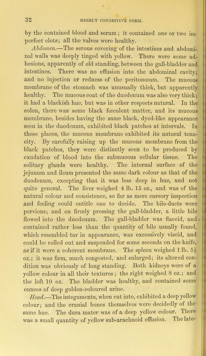 by the contained blood and serum ; it contained one or two im- perfect clots; all the valves were healthy. Abdomen.—The serous covering of the intestines and abdomi- nal walls was deeply tinged with yellow. There were some ad- hesions, apparently of old standing, between the gall-bladder and intestines. There was no effusion into the abdominal cavity; and no injection or redness of the peritonceum. The mucous membrane of the stomach was unusually thick, but apparently healthy. The mucous coat of the duodenum was also very thick; it had a blackish hue, but was in other respects natural. In the colon, there was some black foeculent matter, and its mucous membrane, besides having the same black, dyed-like appearance seen in the duodenum, exhibited black patches at intervals. In these places, the mucous membrane exhibited its natural tena- city. By carefully raising up the mucous membrane from the black patches, they were distinctly seen to bo produced by exudation of blood into the submucous cellular tissue. The solitary glands were healthy. The internal surface of the jejunum and ileum presented the same dark colour as that of the duodenum, excepting that it was less deep in hue, and not quite general. The liver weighed 4 lb. 15 oz., and was of the natural colour and consistence, so far as mere cursory inspection and feeling could entitle one to decide. The bile-ducts were pervious; and on firmly pressing the gall-bladder, a little bile flowed into the duodenum. The gall-bladder was flaccid, and ^ contained rather less than the quantity of bile usually found, which resembled tar in appearance, was excessively viscid, and could be rolled out and suspended for some seconds on the knife, as if it were a coherent membrane. The spleen weighed 1 lb. 5? oz.; it was firm, much congested, and enlarged; its altered con- dition was obviously of long standing. Both kidneys were of a yellow colour in all their textures; the right weighed 8 oz.; and the left 10 oz. The bladder was healthy, and contained some ounces of deep golden-coloured urine. Head.—The integuments, when cut into, exhibited a deep yellow colour; and the cranial bones themselves were decidedly of the same hue. The dura mater was of a deep yellow colour. There was a small quantity of yellow sub-arachnoid effusion. The late-