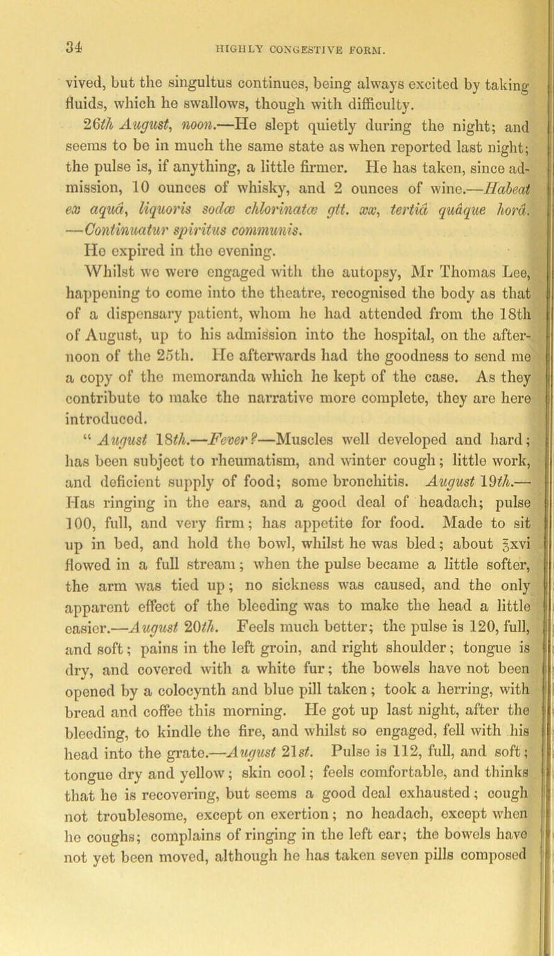 vived, but the singultus continues, being always excited by taking fluids, which he swallows, though with difficulty. 26^/i August, noon.—He slept quietly during the night; and seems to be in much the same state as when reported last night; the pulse is, if anything, a little firmer. He has taken, since ad- mission, 10 ounces of whisky, and 2 ounces of wine.—Habeat eoo aqua, liquoris sodco chlorinatw git. xx, tertid qudque hord. —Continuatur spiritus mnniunis. Ho expired in the evening. Whilst w’e were engaged with the autopsy, Mr Thomas Lee, happening to come into the theatre, recognised the body as that of a dispensary patient, whom he had attended from the 18th of August, up to his admission into the hospital, on the aftei’- noon of the 25th. Ho afterwards had the goodness to send me a copy of the memoranda which he kept of the case. As they contribute to make the narrative more complete, they are here introduced. August 18th.—Fever?—Muscles well developed and hard; has been subject to rheumatism, and winter cough; little work, and deficient supply of food; some bronchitis. August 19^7i.— Has ringing in the ears, and a good deal of headach; pulse 100, full, and very firm; has appetite for food. Made to sit up in bed, and hold the bowl, whilst he was bled; about §xvi flowed in a full stream; when the pulse became a little softer, the arm was tied up; no sickness was caused, and the only apparent effect of the bleeding was to make the head a little easier.—August 20i^//. Feels much better; the pulse is 120, full, and soft; pains in the left groin, and right shoulder; tongue is dry, and covered with a white fur; the bowels have not been opened by a colocynth and blue pill taken; took a herring, with bread and coffee this morning. He got up last night, after the bleeding, to kindle the fire, and whilst so engaged, fell with his head into the grate.—August '2.1st. Pulse is 112, full, and soft; tongue dry and yellow; skin cool; feels comfortable, and thinks that he is recovering, but seems a good deal exhausted; cough not troublesome, except on exertion; no headach, except when he coughs; complains of ringing in the left ear; the bowels have not yet been moved, although he has taken seven pills composed