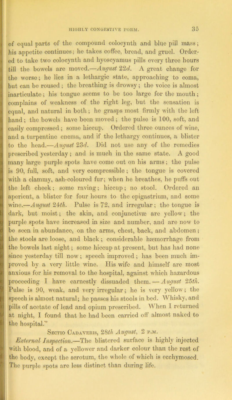 iof equal parts of the compound colocynth and blue pill mass; his appetite continues; he takes coffee, bread, and gruel. Order- 3ed to take two colocynth and hyoscyamus pills every three hours till the bowels are moved.—A great change for the worse; he lies in a lethargic state, approaching to coma, i but can be roused ; the breathing is drowsy; the voice is almost i| inarticulate; his tongue seems to be too large for the mouth; ^ complains of weakness of the right leg, but the sensation is I equal, and natural in both; he grasps most firmly with the left hand; the bowels have been moved ; the pulse is 100, soft, and easily compressed; some hiccup. Ordered three ounces of wine, and a turpentine enema, and if the lethargy continues, a blister to the head.—August 23f?. Did not use any of the remedies prescribed yesterday; and is much in the same state. A good many large pui’ple spots have come out on his arms; the pulse is 90, full, soft, and very compi’essible; the tongue is covered with a clammy, ash-coloured fur; when he breathes, he puffs out the left cheek; some raving; hiccup; no stool. Ordered an aperient, a blister for four hours to the epigastrium, and some wine.—August 24^A. Pulse is 72, and irregular; the tongue is dark, but moist; the skin, and eonjunctivse are yellow; the purple spots have increased in size and number, and are now to be seen in abundance, on the arms, chest, back, and abdomen; the stools are loose, and black; considerable haemorrhage from the bowels last night; some hiccup at present, but has had none since yesterday till now; speech improved; has been much im- proved by a very little wine. His wife and himself are most anxious for his removal to the hospital, against which hazardous proceeding I have earnestly dissuaded them. — August '2,5th. Pulse is 90, weak, and very irregular; he is very yellow; the speech is almost natural; he passes his stools in bed. Whisky, and pills of acetate of lead and opium prescribed. When I returned at night, I found that he had been carried off almost naked to the hospital.” Sectio Cadaveris, 28^A August, 2 p.m. External Inspection.—The blistered surface is highly injected with blood, and of a yellower and darker colour than the rest of the body, except the scrotum, the whole of which is ecchymosed. \ The purple spots are less distinct than during life.