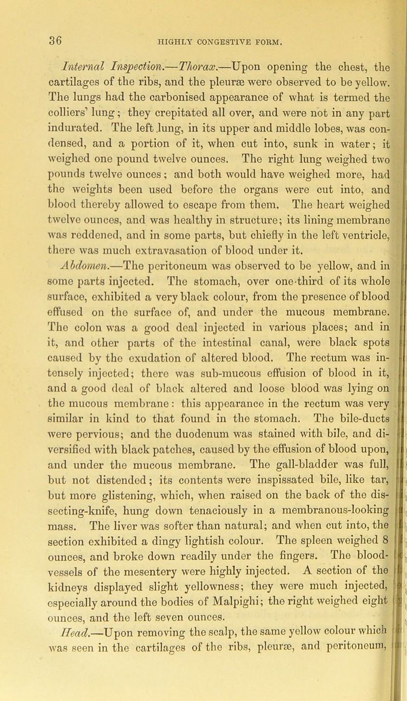 Internal Inspection.—Thorax.—Upon opening the chest, the cartilages of the ribs, and the pleurae were observed to be yellow. The lungs had the carbonised appearance of what is termed the colliers’ lung; they crepitated all over, and were not in any part indurated. The left .lung, in its upper and middle lobes, was con- densed, and a portion of it, when cut into, sunk in water; it weighed one pound twelve ounces. The right lung weighed two pounds twelve ounces; and both would have weighed more, had the weights been used before the organs were cut into, and blood thereby allowed to escape from them. The heart weighed twelve ounces, and was healthy in structure; its lining membrane was reddened, and in some parts, but chiefly in the left ventricle, there was much extravasation of blood under it. Abdomen.—The peritoneum was observed to be yellow, and in some parts injected. The stomach, over one-third of its whole surface, exhibited a very black colour, from the presence of blood effused on the surface of, and under the raucous membrane. The colon was a good deal injected in various places; and in it, and other pai’ts of the intestinal canal, were black spots caused by the exudation of altered blood. The rectum was in- tensely injected; there was sub-mucous effusion of blood in it, and a good deal of black altered and loose blood was lying on the mucous membrane: this appearance in the rectum was very I similar in kind to that found in the stomach. The bile-ducts | were pervious; and the duodenum was stained with bile, and di- I ; versified with black patches, caused by the effusion of blood upon, | and under the mucous membrane. The gall-bladder was full, | but not distended; its contents were inspissated bile, like tar, ^ but more glistening, which, when raised on the back of the dis- i; secting-knife, hung down tenaciously in a membranous-looking ij mass. The liver was softer than natural; and when cut into, the | section exhibited a dingy lightish colour. The spleen weighed 8 ^ ounces, and broke down readily under the fingers. The blood- f vessels of the mesentery were highly injected. A section of the j, kidneys displayed slight yellowness; they were much injected, especially around the bodies of Malpighi; the right weighed eight ounces, and the left seven ounces. Head.—Upon removing the scalp, the same yellow colour which 1 was seen in the cartilages of the ribs, pleurae, and peritoneum, i-j