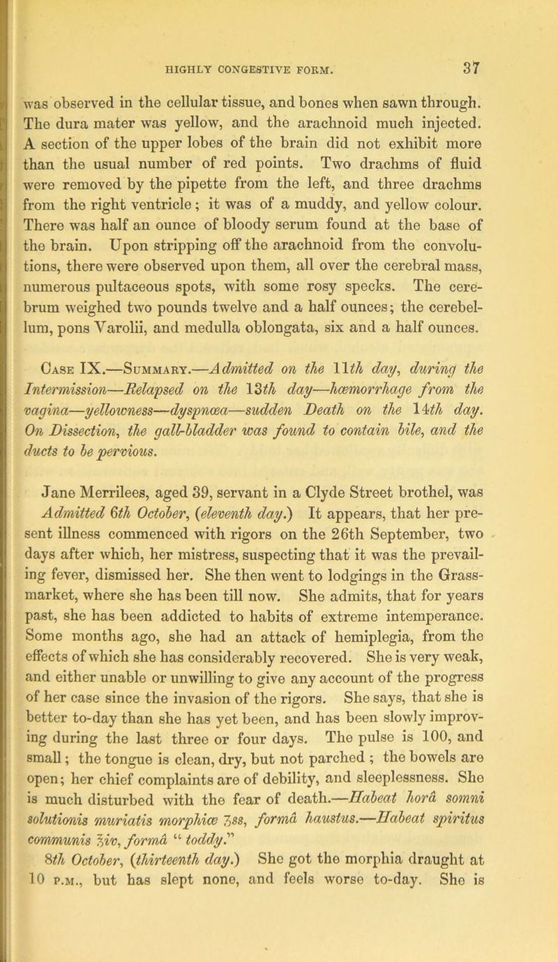 was observed in the cellular tissue, and bones when sawn through. The dura mater was yellow, and the arachnoid much injected. A section of the upper lobes of the brain did not exhibit more than the usual number of red points. Two drachms of fluid were removed by the pipette from the left, and three drachms from the right ventricle; it was of a muddy, and yellow colour. There was half an ounce of bloody serum found at the base of the brain. Upon stripping off the arachnoid from the convolu- tions, there were observed upon them, all over the cerebral mass, numerous pultaceous spots, with some rosy specks. The cere- brum weighed two pounds twelve and a half ounces; the cerebel- lum, pons Varolii, and medulla oblongata, six and a half ounces. Case IX.—Summary.—Admitted on the day, during the Intermission—Eelapsed on the \Zth day—hcemorrhage from the vagina—yellowness—dyspnoea—sudden Death on the 1 ^th day. On Dissection, the gall-bladder was found to contain bile, and the ducts to be pervious. Jane Merrilees, aged 39, servant in a Clyde Street brothel, was Admitted Qth October, {eleventh day.) It appears, that her pre- sent illness commenced with rigors on the 26th September, two . days after which, her mistress, suspecting that it was the prevail- ing fever, dismissed her. She then went to lodgings in the Grass- market, where she has been till now. She admits, that for years past, she has been addicted to habits of extreme intemperance. Some months ago, she had an attack of hemiplegia, from the effects of which she has considerably recovered. She is very weak, and either unable or unwilling to give any account of the progress of her case since the invasion of the rigors. She says, that she is better to-day than she has yet been, and has been slowly improv- ing during the last three or four days. The pulse is 100, and small; the tongue is clean, dry, but not parched ; the bowels are open; her chief complaints are of debility, and sleeplessness. She is much disturbed with the fear of death.—Ilabeat hora somni solutionis muriatis morphiw 7>ss, forma, haustus.—Ilabeat spiritus communis '^iv, forma “ toddy.''' Sth October, {thirteenth day.) She got the morphia draught at 10 P.M., but has slept none, and feels worse to-day. She is