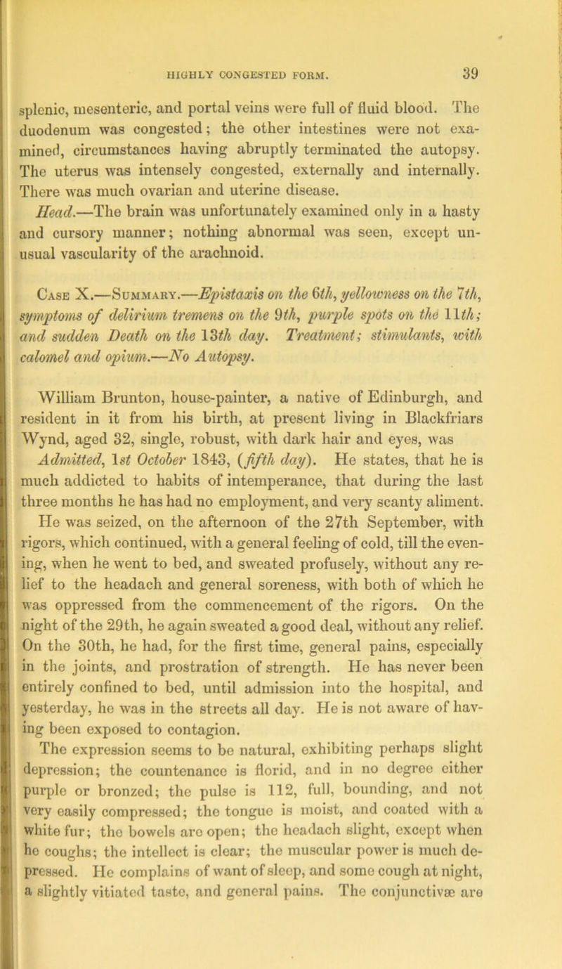 splenic, mesenteric, and portal veins were full of fluid blood. The duodenum was congested; the other intestines were not exa- mined, circumstances having abruptly terminated the autopsy. The uterus was intensely congested, externally and internally. There was much ovarian and uterine disease. Head.—The brain was unfortunately examined only in a hasty and cursory manner; nothing abnormal was seen, except un- usual vascularity of the arachnoid. Case X.—Summary.—Epistaxis on the ^ih, yellowness on the 1th, :■ symptoms of delirimn tremens on the ^th, purple spots on the Wth; •j and sudden Death on the 13^/i day. Treatment; stimulants, with 11 calomel atid opium.—No Autopsy. William Brunton, house-painter, a native of Edinburgh, and [ resident in it from his birth, at present living in Blackfriars Wynd, aged 32, single, robust, with dark hair and eyes, was ! Admitted, October 1843, {fifth day). He states, that he is 3 much addicted to habits of intempei’ance, that during the last three months he has had no employment, and very scanty aliment. He was seized, on the afternoon of the 27th September, with i\ rigors, which continued, with a general feeling of cold, till the even- I ing, when he went to bed, and sweated profusely, without any re- lief to the headach and general soreness, with both of which he ^ was oppressed from the commencement of the rigors. On the 8 night of the 29 th, he again sweated a good deal, without any relief. 51 On the 30th, he had, for the first time, general pains, especially I in the joints, and prostration of strength. He has never been H entirely confined to bed, until admission into the hospital, and <V yesterday, he was in the streets all day. He is not aware of hav- I ing been exposed to contagion. The expression seems to be natural, exhibiting perhaps slight '! depression; the countenance is florid, and in no degree either » pui-ple or bronzed; the pulse is 112, full, bounding, and not ) very easily compressed; the tongue is moist, and coated with a V white fur; the bowels are open; the headach slight, except when • he coughs; the intellect is clear; the muscular power is much de- ^ pressed. He complains of want of sleep, and some cough at night, a slightly vitiated taste, and general pains. The conjunctivse are