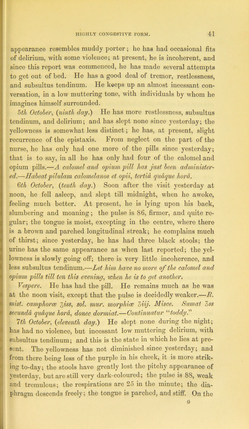 appearance resembles muddy porter; he has had occasional fits of delirium, with some violence; at present, he is incoherent, and since this report was commenced, he has made several attempts to get out of bed. He has a good deal of tremor, restlessness, and subsultus tendinum. He keeps up an almost incessant con- versation, in a low muttering tone, with individuals by whom he imagines himself surrounded. ^th October^ day.) He has more restlessness, subsultus tendinum, and delirium; and has slept none since yesterday; the yellowness is somewhat less distinct; he has, at present, slight recuri'ence of the epistaxis. From neglect on the part of the nurse, he has only had one more of the pills since yesterday; that is to say, in all he has only had four of the calomel and opium pills.—A calomel and opium pill has just been administer- ed.—Habeat pilulam calomelanos et opii, tertia qudque hord. %th October., (tenth day.) Soon after the visit yesterday at noon, he fell asleep, and slept till midnight, when he awoke, feeling much better. At present, he is lying upon his back, slumbering and moaning; the pulse is 86, firmer, and quite re- gular; the tongue is moist, excepting in the centre, where there is a brown and parched longitudinal streak; he complains much of thirst; since yesterday, he has had three black stools; the urine has the same appearance as when last reported; the yel- lowness is slowly going off; there is very little incoherence, and less subsultus tendinum.—Let him have no more of the calomel and opium pills till ten this evening., when he is to get another. Vespere. He has had the pill. He remains much as he was at the noon visit, except that the pulse is decidedly weaker.—B. mist, camphorce '^iss, sol. mur. morphiw l)iij. Misce. Sumat Zss secundd qudque hord, donee dormiat.—Gontinuatur toddy 1th October, (eleventh day) He slept none during the night; has had no violence, but incessant low muttering delirium, with subsultus tendinum; and this is the state in which he lies at pre- sent. The yellowness has not diminished since yesterday; and from there being less of the purple in his cheek, it is more strik'-' ing to-day; the stools have greatly lost the pitchy appearance of yesterday, but are still very dark-coloured; the pulse is 88, weak and tremulous; the respirations are 25 in the minute; the dia- phragm descends freely; the tongue is parched, and stiff. On the 0